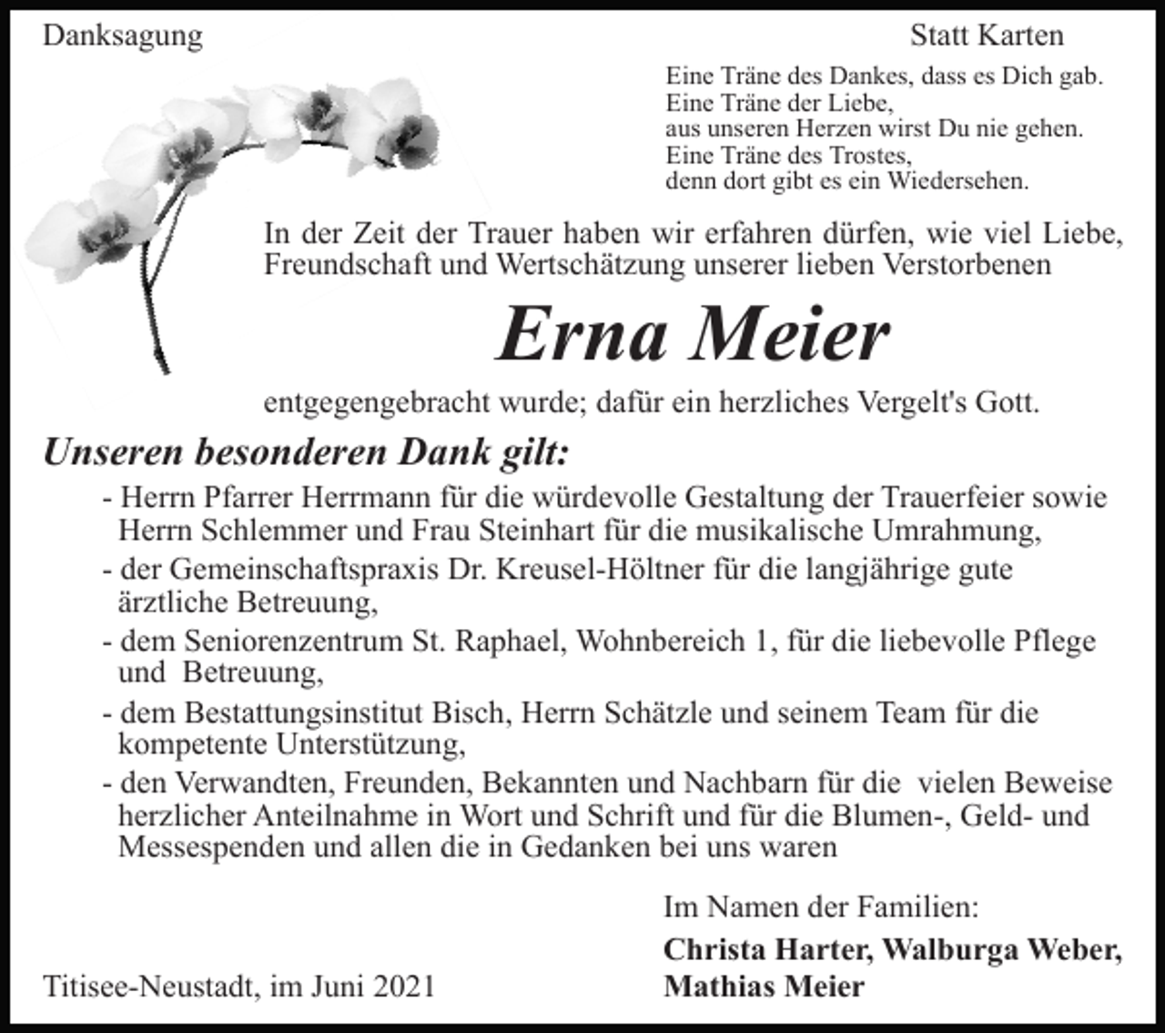 <p>Danksagung</p><p>Statt Karten<br />Eine Träne des Dankes, dass es Dich gab.<br />Eine Träne der Liebe,<br />aus unseren Herzen wirst Du nie gehen.<br />Eine Träne des Trostes,<br />denn dort gibt es ein Wiedersehen.</p><p>In der Zeit der Trauer haben wir erfahren dürfen, wie viel Liebe,<br />Freundschaft und Wertschätzung unserer lieben Verstorbenen</p><p>Erna Meier<br />entgegengebracht wurde; dafür ein herzliches Vergelt's Gott.</p><p>Unseren besonderen Dank gilt:<br />- Herrn Pfarrer Herrmann für die würdevolle Gestaltung der Trauerfeier sowie<br />Herrn Schlemmer und Frau Steinhart für die musikalische Umrahmung,<br />- der Gemeinschaftspraxis Dr. Kreusel-Höltner für die langjährige gute<br />ärztliche Betreuung,<br />- dem Seniorenzentrum St. Raphael, Wohnbereich 1, für die liebevolle Pflege<br />und Betreuung,<br />- dem Bestattungsinstitut Bisch, Herrn Schätzle und seinem Team für die<br />kompetente Unterstützung,<br />- den Verwandten, Freunden, Bekannten und Nachbarn für die vielen Beweise<br />herzlicher Anteilnahme in Wort und Schrift und für die Blumen-, Geld- und<br />Messespenden und allen die in Gedanken bei uns waren</p><p>Titisee-Neustadt, im Juni 2021</p><p>Im Namen der Familien:<br />Christa Harter, Walburga Weber,<br />Mathias Meier</p>