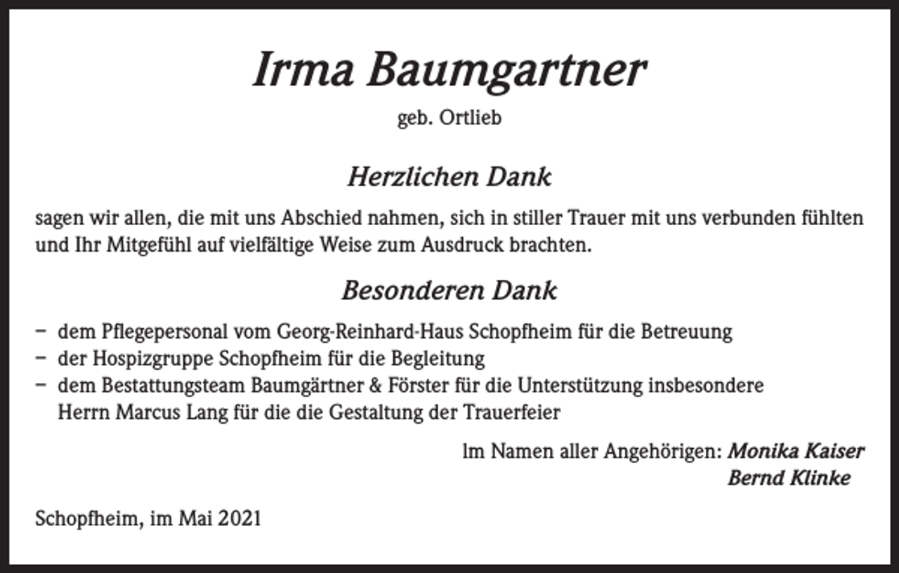 <p>Irma Baumgartner<br />geb. Ortlieb</p><p>Herzlichen Dank<br />sagen wir allen, die mit uns Abschied nahmen, sich in stiller Trauer mit uns verbunden fühlten<br />und Ihr Mitgefühl auf vielfältige Weise zum Ausdruck brachten.</p><p>Besonderen Dank<br />– dem Pflegepersonal vom Georg-Reinhard-Haus Schopfheim für die Betreuung<br />– der Hospizgruppe Schopfheim für die Begleitung<br />– dem Bestattungsteam Baumgärtner &amp; Förster für die Unterstützung insbesondere<br />Herrn Marcus Lang für die die Gestaltung der Trauerfeier<br />lm Namen aller Angehörigen: Monika Kaiser<br />Bernd Klinke<br />Schopfheim, im Mai 2021</p>