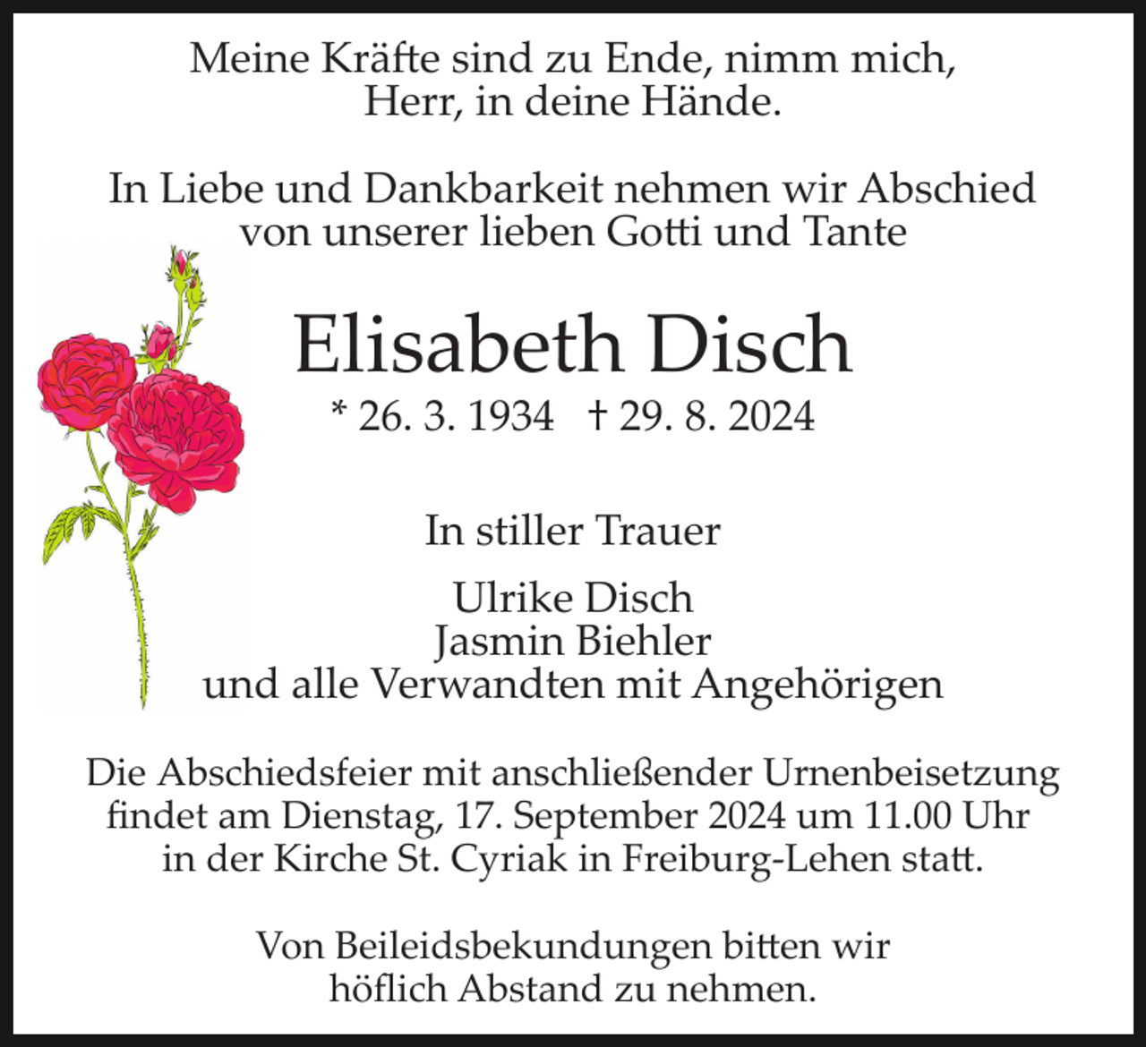 <p>Meine Kräfte sind zu Ende, nimm mich,<br />Herr, in deine Hände.<br />In Liebe und Dankbarkeit nehmen wir Abschied<br />von unserer lieben Gotti und Tante</p>
<p>Elisabeth Disch<br />* 26. 3. 1934 † 29. 8. 2024<br />In stiller Trauer<br />Ulrike Disch<br />Jasmin Biehler<br />und alle Verwandten mit Angehörigen<br />Die Abschiedsfeier mit anschließender Urnenbeisetzung<br />ﬁndet am Dienstag, 17. September 2024 um 11.00 Uhr<br />in der Kirche St. Cyriak in Freiburg­Lehen statt.<br />Von Beileidsbekundungen bitten wir<br />höﬂich Abstand zu nehmen.</p>