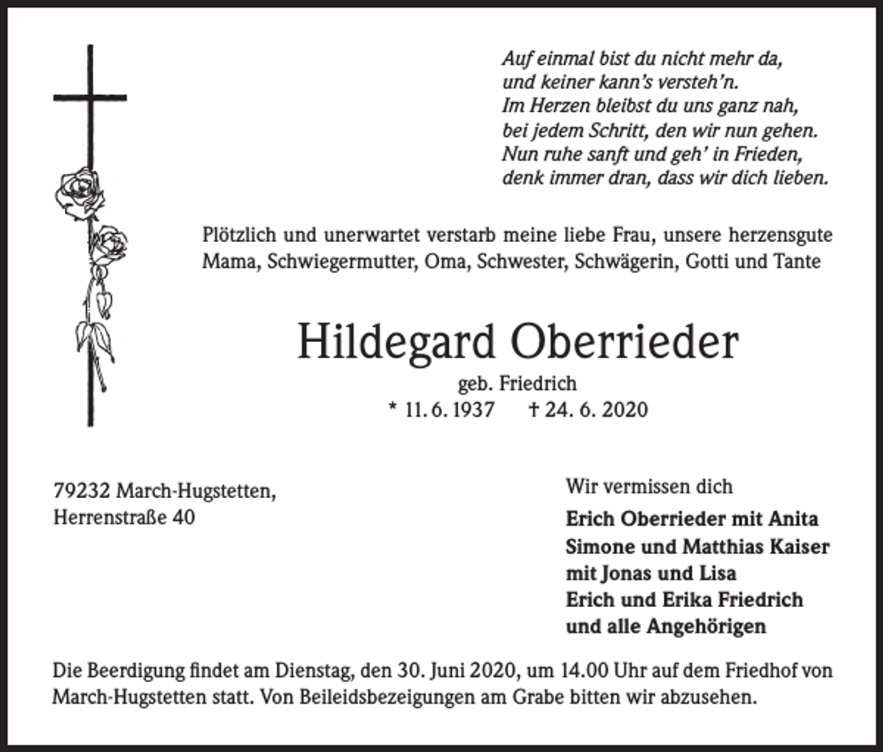 <p>Auf einmal bist du nicht mehr da,<br />und keiner kann’s versteh’n.<br />Im Herzen bleibst du uns ganz nah,<br />bei jedem Schritt, den wir nun gehen.<br />Nun ruhe sanft und geh’ in Frieden,<br />denk immer dran, dass wir dich lieben.</p><p>Plötzlich und unerwartet verstarb meine liebe Frau, unsere herzensgute<br />Mama, Schwiegermutter, Oma, Schwester, Schwägerin, Gotti und Tante</p><p>Hildegard Oberrieder<br />geb. Friedrich<br />* 11. 6. 1937 † 24. 6. 2020</p><p>79232 March-Hugstetten,<br />Herrenstraße 40</p><p>Wir vermissen dich<br />Erich Oberrieder mit Anita<br />Simone und Matthias Kaiser<br />mit Jonas und Lisa<br />Erich und Erika Friedrich<br />und alle Angehörigen</p><p>Die Beerdigung findet am Dienstag, den 30. Juni 2020, um 14.00 Uhr auf dem Friedhof von<br />March-Hugstetten statt. Von Beileidsbezeigungen am Grabe bitten wir abzusehen.</p>