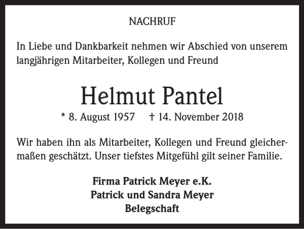 <p>NACHRUF<br />In Liebe und Dankbarkeit nehmen wir Abschied von unserem<br />langjährigen Mitarbeiter, Kollegen und Freund</p><p>Helmut Pantel</p><p>* 8. August 1957</p><p>† 14. November 2018</p><p>Wir haben ihn als Mitarbeiter, Kollegen und Freund gleichermaßen geschätzt. Unser tiefstes Mitgefühl gilt seiner Familie.<br />Firma Patrick Meyer e.K.<br />Patrick und Sandra Meyer<br />Belegschaft</p>