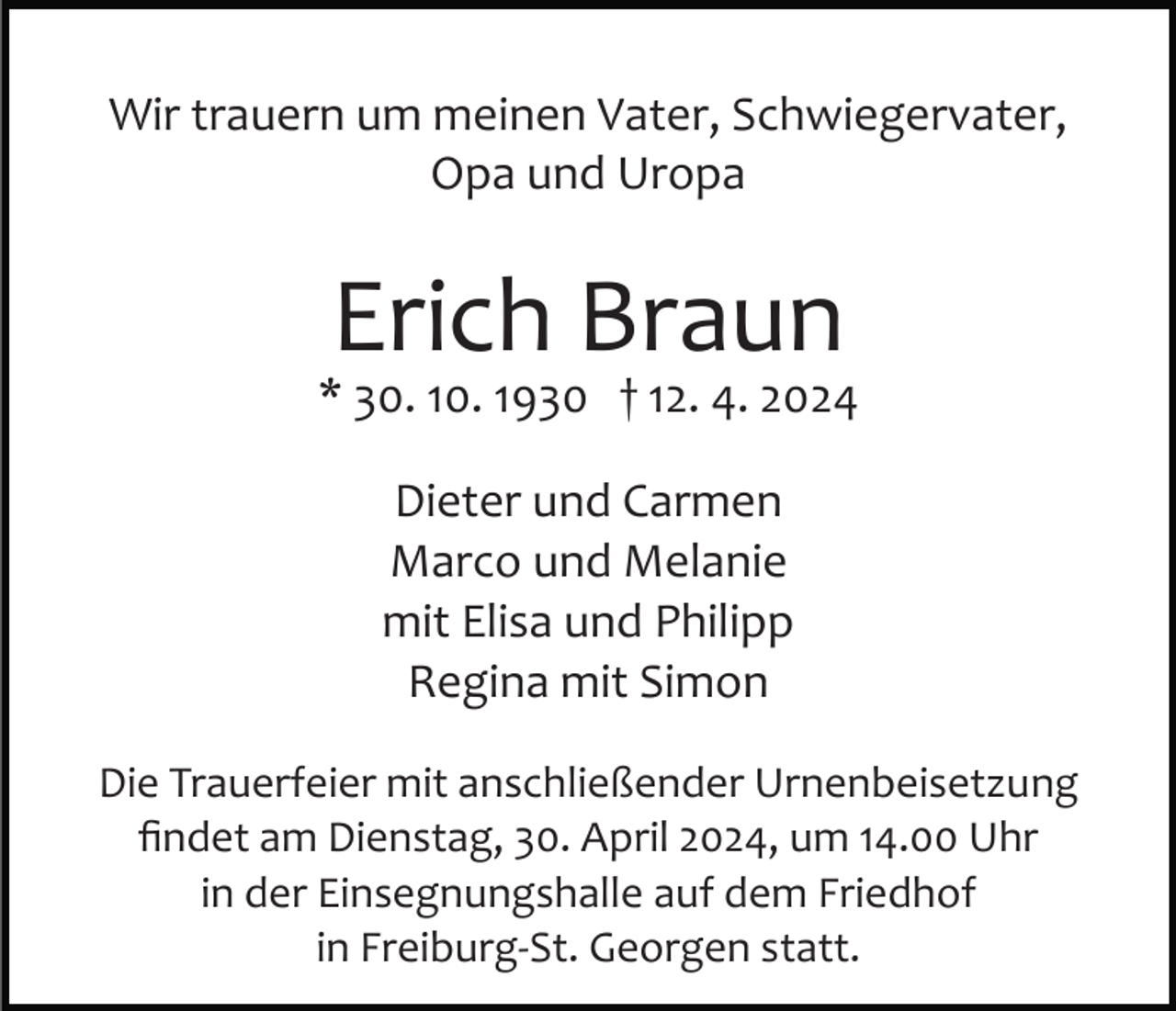 <p>Wir trauern um meinen Vater, Schwiegervater,<br />Opa und Uropa</p><p>Erich Braun</p><p>* 30. 10. 1930 † 12. 4. 2024<br />Dieter und Carmen<br />Marco und Melanie<br />mit Elisa und Philipp<br />Regina mit Simon<br />Die Trauerfeier mit anschließender Urnenbeisetzung<br />ﬁndet am Dienstag, 30. April 2024, um 14.00 Uhr<br />in der Einsegnungshalle auf dem Friedhof<br />in Freiburg­St. Georgen statt.</p>