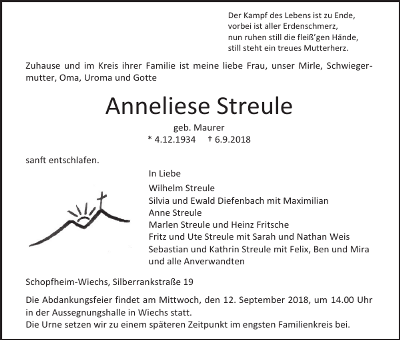 <p>Der Kampf des Lebens ist zu Ende,<br />vorbei ist aller Erdenschmerz,<br />nun ruhen still die fleiß’gen Hände,<br />still steht ein treues Mutterherz.</p><p>Zuhause und im Kreis ihrer Familie ist meine liebe Frau, unser Mirle, Schwiegermutter, Oma, Uroma und Gotte</p><p>Anneliese Streule<br />geb. Maurer<br />* 4.12.1934 † 6.9.2018<br />sanft entschlafen.<br />In Liebe<br />Wilhelm Streule<br />Silvia und Ewald Diefenbach mit Maximilian<br />Anne Streule<br />Marlen Streule und Heinz Fritsche<br />Fritz und Ute Streule mit Sarah und Nathan Weis<br />Sebastian und Kathrin Streule mit Felix, Ben und Mira<br />und alle Anverwandten<br />Schopfheim-Wiechs, Silberrankstraße 19<br />Die Abdankungsfeier findet am Mittwoch, den 12. September 2018, um 14.00 Uhr<br />in der Aussegnungshalle in Wiechs statt.<br />Die Urne setzen wir zu einem späteren Zeitpunkt im engsten Familienkreis bei.</p>
