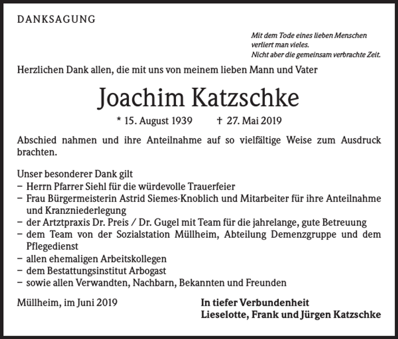<p>DANKS AGUNG<br />Mit dem Tode eines lieben Menschen<br />verliert man vieles.<br />Nicht aber die gemeinsam verbrachte Zeit.</p><p>Herzlichen Dank allen, die mit uns von meinem lieben Mann und Vater</p><p>Joachim Katzschke<br />* 15. August 1939</p><p>† 27. Mai 2019</p><p>Abschied nahmen und ihre Anteilnahme auf so vielfältige Weise zum Ausdruck<br />brachten.<br />Unser besonderer Dank gilt<br />– Herrn Pfarrer Siehl für die würdevolle Trauerfeier<br />– Frau Bürgermeisterin Astrid Siemes-Knoblich und Mitarbeiter für ihre Anteilnahme<br />und Kranzniederlegung<br />– der Artztpraxis Dr. Preis / Dr. Gugel mit Team für die jahrelange, gute Betreuung<br />– dem Team von der Sozialstation Müllheim, Abteilung Demenzgruppe und dem<br />Pflegedienst<br />– allen ehemaligen Arbeitskollegen<br />– dem Bestattungsinstitut Arbogast<br />– sowie allen Verwandten, Nachbarn, Bekannten und Freunden<br />Müllheim, im Juni 2019</p><p>In tiefer Verbundenheit<br />Lieselotte, Frank und Jürgen Katzschke</p>