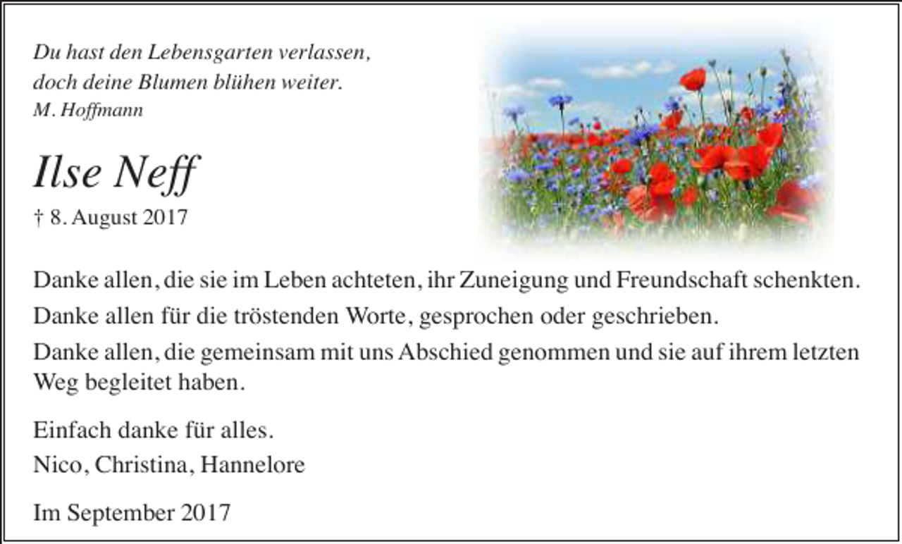 <p>Du hast den Lebensgarten verlassen,<br />doch deine Blumen blühen weiter.<br />M. Hoffmann</p><p>Ilse Neff<br />† 8. August 2017</p><p>Danke allen, die sie im Leben achteten, ihr Zuneigung und Freundschaft schenkten.<br />Danke allen für die tröstenden Worte, gesprochen oder geschrieben.<br />Danke allen, die gemeinsam mit uns Abschied genommen und sie auf ihrem letzten<br />Weg begleitet haben.<br />Einfach danke für alles.<br />Nico, Christina, Hannelore<br />Im September 2017</p>