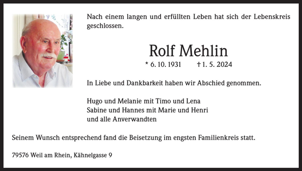 <p>Nach einem langen und erfüllten Leben hat sich der Lebenskreis<br />geschlossen.</p><p>Rolf Mehlin</p><p>* 6. 10. 1931 † 1. 5. 2024<br />In Liebe und Dankbarkeit haben wir Abschied genommen.<br />Hugo und Melanie mit Timo und Lena<br />Sabine und Hannes mit Marie und Henri<br />und alle Anverwandten<br />Seinem Wunsch entsprechend fand die Beisetzung im engsten Familienkreis statt.<br />79576 Weil am Rhein, Kähnelgasse 9</p>