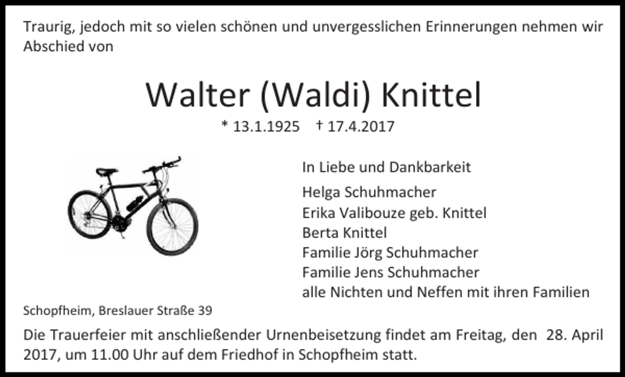 <p>Traurig, jedoch mit so vielen schönen und unvergesslichen Erinnerungen nehmen wir<br />Abschied von</p><p>Walter (Waldi) Knittel<br />* 13.1.1925 † 17.4.2017</p><p>In Liebe und Dankbarkeit</p><p>Schopfheim, Breslauer Straße 39</p><p>Helga Schuhmacher<br />Erika Valibouze geb. Knittel<br />Berta Knittel<br />Familie Jörg Schuhmacher<br />Familie Jens Schuhmacher<br />alle Nichten und Neffen mit ihren Familien</p><p>Die Trauerfeier mit anschließender Urnenbeisetzung findet am Freitag, den 28. April<br />2017, um 11.00 Uhr auf dem Friedhof in Schopfheim statt.</p>