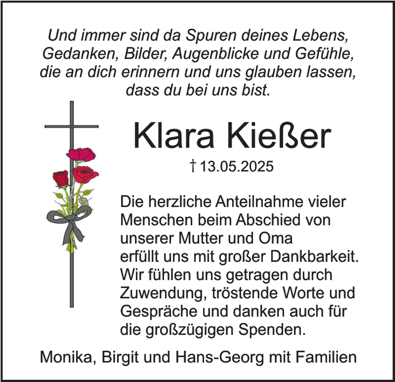 <p>Und immer sind da Spuren deines Lebens,<br />Gedanken, Bilder, Augenblicke und Gefühle,<br />die an dich erinnern und uns glauben lassen,<br />dass du bei uns bist.</p><p>Klara Kießer<br />† 13.05.2025</p><p>Die herzliche Anteilnahme vieler<br />Menschen beim Abschied von<br />unserer Mutter und Oma<br />erfüllt uns mit großer Dankbarkeit.<br />Wir fühlen uns getragen durch<br />Zuwendung, tröstende Worte und<br />Gespräche und danken auch für<br />die großzügigen Spenden.<br />Monika, Birgit und Hans-Georg mit Familien</p>