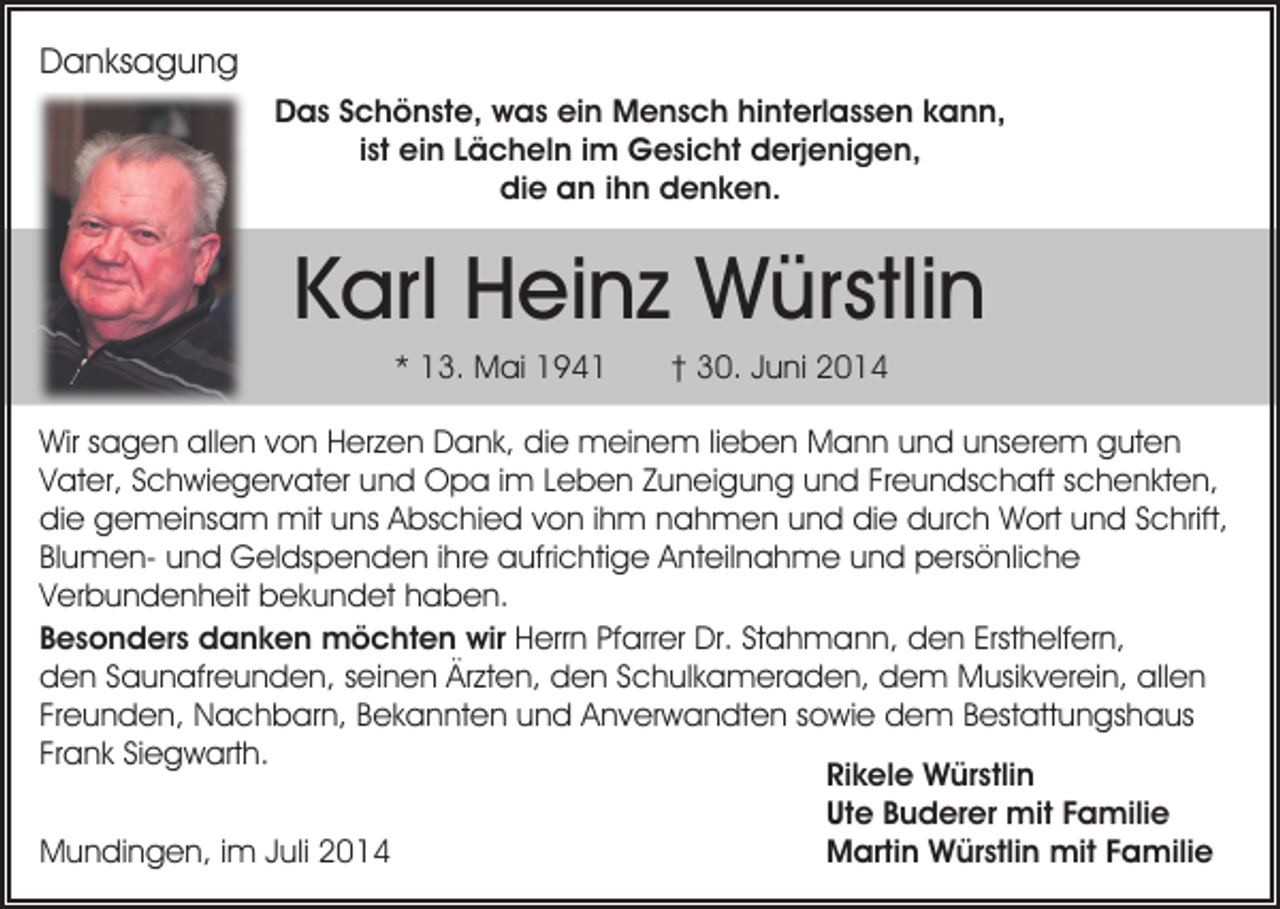 <p>Danksagung<br />Das Schönste, was ein Mensch hinterlassen kann,<br />ist ein Lächeln im Gesicht derjenigen,<br />die an ihn denken.</p><p>Karl Heinz Würstlin<br />* 13. Mai 1941</p><p>† 30. Juni 2014</p><p>Wir sagen allen von Herzen Dank, die meinem lieben Mann und unserem guten<br />Vater, Schwiegervater und Opa im Leben Zuneigung und Freundschaft schenkten,<br />die gemeinsam mit uns Abschied von ihm nahmen und die durch Wort und Schrift,<br />Blumen- und Geldspenden ihre aufrichtige Anteilnahme und persönliche<br />Verbundenheit bekundet haben.<br />Besonders danken möchten wir Herrn Pfarrer Dr. Stahmann, den Ersthelfern,<br />den Saunafreunden, seinen Ärzten, den Schulkameraden, dem Musikverein, allen<br />Freunden, Nachbarn, Bekannten und Anverwandten sowie dem Bestattungshaus<br />Frank Siegwarth.<br />Rikele Würstlin<br />Ute Buderer mit Familie<br />Mundingen, im Juli 2014<br />Martin Würstlin mit Familie</p>