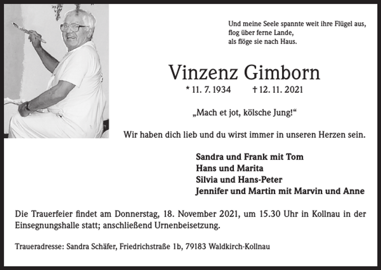 <p>Und meine Seele spannte weit ihre Flügel aus,<br />flog über ferne Lande,<br />als flöge sie nach Haus.</p><p>Vinzenz Gimborn<br />* 11. 7. 1934</p><p>† 12. 11. 2021</p><p>„Mach et jot, kölsche Jung!“<br />Wir haben dich lieb und du wirst immer in unseren Herzen sein.<br />Sandra und Frank mit Tom<br />Hans und Marita<br />Silvia und Hans-Peter<br />Jennifer und Martin mit Marvin und Anne<br />Die Trauerfeier findet am Donnerstag, 18. November 2021, um 15.30 Uhr in Kollnau in der<br />Einsegnungshalle statt; anschließend Urnenbeisetzung.<br />Traueradresse: Sandra Schäfer, Friedrichstraße 1b, 79183 Waldkirch-Kollnau</p>