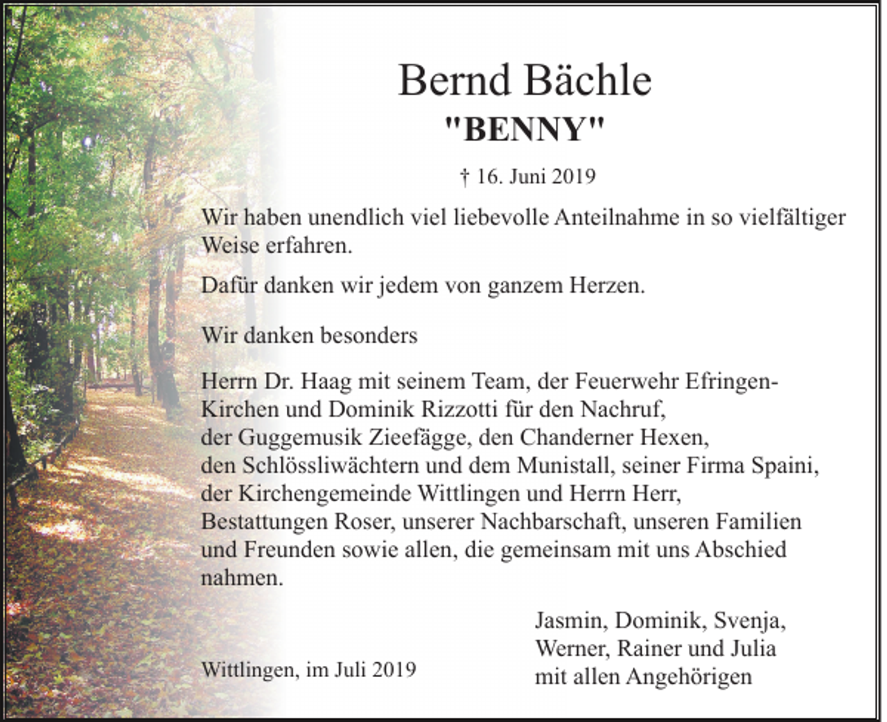 <p>Bernd Bächle<br />"BENNY"<br />† 16. Juni 2019</p><p>Wir haben unendlich viel liebevolle Anteilnahme in so vielfältiger<br />Weise erfahren.<br />Dafür danken wir jedem von ganzem Herzen.<br />Wir danken besonders<br />Herrn Dr. Haag mit seinem Team, der Feuerwehr EfringenKirchen und Dominik Rizzotti für den Nachruf,<br />der Guggemusik Zieefägge, den Chanderner Hexen,<br />den Schlössliwächtern und dem Munistall, seiner Firma Spaini,<br />der Kirchengemeinde Wittlingen und Herrn Herr,<br />Bestattungen Roser, unserer Nachbarschaft, unseren Familien<br />und Freunden sowie allen, die gemeinsam mit uns Abschied<br />nahmen.</p><p>Wittlingen, im Juli 2019</p><p>Jasmin, Dominik, Svenja,<br />Werner, Rainer und Julia<br />mit allen Angehörigen</p>