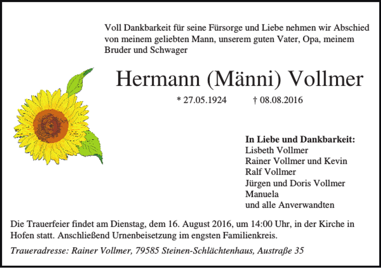 <p>Voll Dankbarkeit für seine Fürsorge und Liebe nehmen wir Abschied<br />von meinem geliebten Mann, unserem guten Vater, Opa, meinem<br />Bruder und Schwager</p><p>Hermann (Männi) Vollmer<br />* 27.05.1924</p><p>† 08.08.2016</p><p>In Liebe und Dankbarkeit:<br />Lisbeth Vollmer<br />Rainer Vollmer und Kevin<br />Ralf Vollmer<br />Jürgen und Doris Vollmer<br />Manuela<br />und alle Anverwandten<br />Die Trauerfeier findet am Dienstag, dem 16. August 2016, um 14:00 Uhr, in der Kirche in<br />Hofen statt. Anschließend Urnenbeisetzung im engsten Familienkreis.<br />Traueradresse: Rainer Vollmer, 79585 Steinen-Schlächtenhaus, Austraße 35</p>