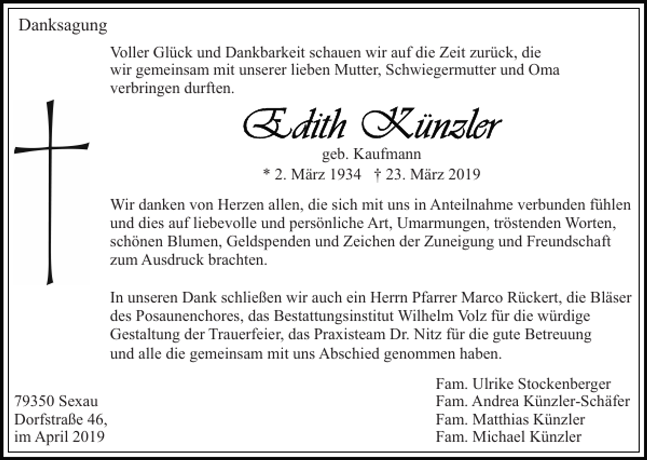 <p>Danksagung<br />Voller Glück und Dankbarkeit schauen wir auf die Zeit zurück, die<br />wir gemeinsam mit unserer lieben Mutter, Schwiegermutter und Oma<br />verbringen durften.</p><p>geb. Kaufmann<br />* 2. März 1934 † 23. März 2019<br />Wir danken von Herzen allen, die sich mit uns in Anteilnahme verbunden fühlen<br />und dies auf liebevolle und persönliche Art, Umarmungen, tröstenden Worten,<br />schönen Blumen, Geldspenden und Zeichen der Zuneigung und Freundschaft<br />zum Ausdruck brachten.<br />In unseren Dank schließen wir auch ein Herrn Pfarrer Marco Rückert, die Bläser<br />des Posaunenchores, das Bestattungsinstitut Wilhelm Volz für die würdige<br />Gestaltung der Trauerfeier, das Praxisteam Dr. Nitz für die gute Betreuung<br />und alle die gemeinsam mit uns Abschied genommen haben.<br />79350 Sexau<br />Dorfstraße 46,<br />im April 2019</p><p>Fam. Ulrike Stockenberger<br />Fam. Andrea Künzler-Schäfer<br />Fam. Matthias Künzler<br />Fam. Michael Künzler</p>