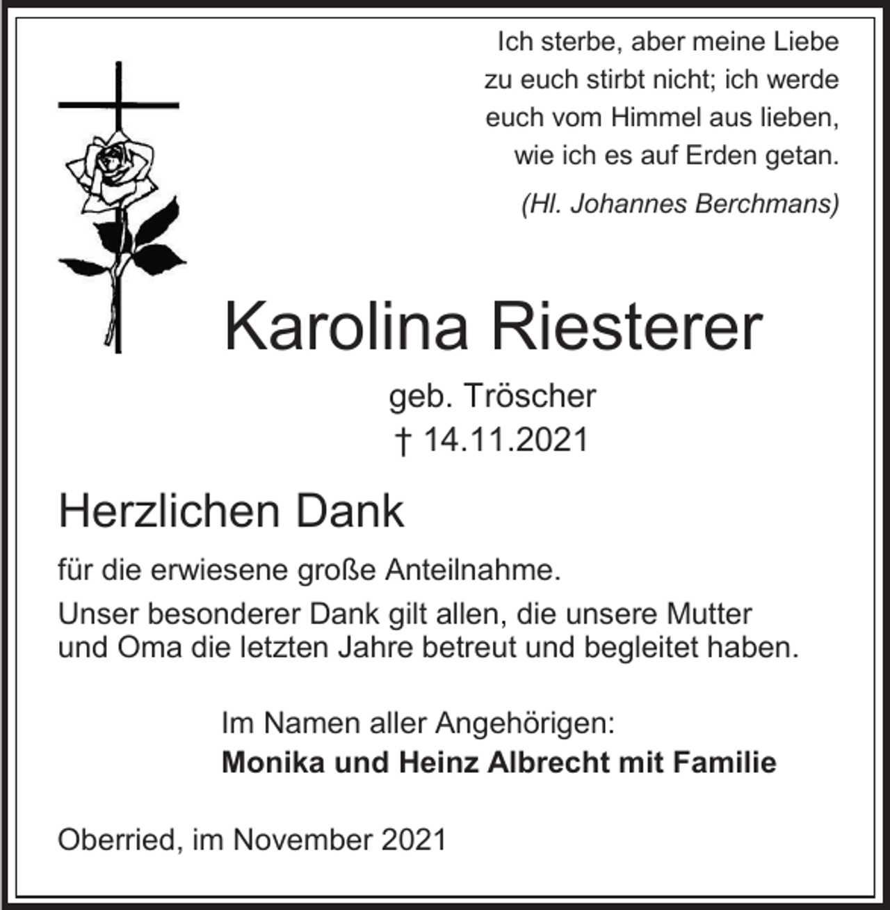 <p>Ich sterbe, aber meine Liebe<br />zu euch stirbt nicht; ich werde<br />euch vom Himmel aus lieben,<br />wie ich es auf Erden getan.<br />(Hl. Johannes Berchmans)</p><p>Karolina Riesterer<br />geb. Tröscher<br />† 14.11.2021</p><p>Herzlichen Dank<br />für die erwiesene große Anteilnahme.<br />Unser besonderer Dank gilt allen, die unsere Mutter<br />und Oma die letzten Jahre betreut und begleitet haben.<br />Im Namen aller Angehörigen:<br />Monika und Heinz Albrecht mit Familie<br />Oberried, im November 2021</p>