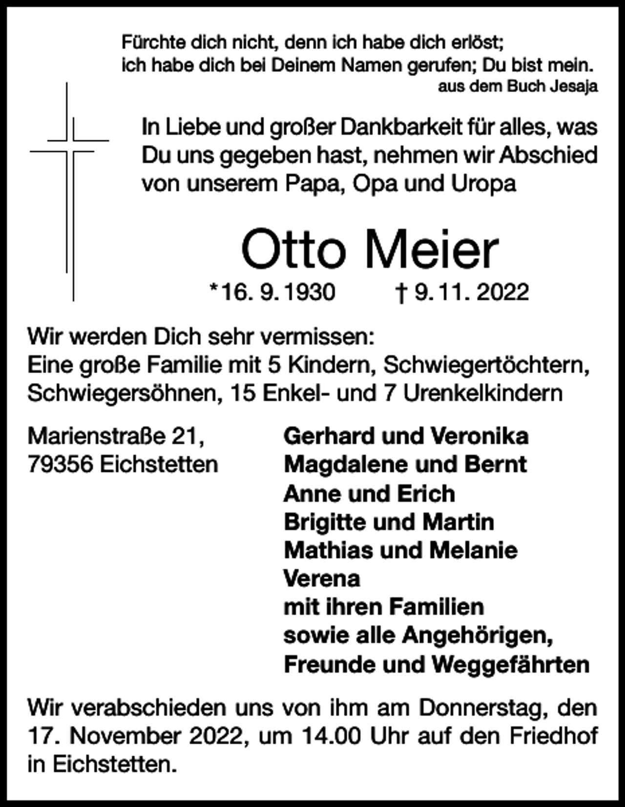 <p>Fürchte dich nicht, denn ich habe dich erlöst;<br />ich habe dich bei Deinem Namen gerufen; Du bist mein.</p><p>aus dem Buch Jesaja</p><p>In Liebe und großer Dankbarkeit für alles, was<br />Du uns gegeben hast, nehmen wir Abschied<br />von unserem Papa, Opa und Uropa</p><p>Otto Meier</p><p>* 16. 9. 1930</p><p>† 9. 11. 2022</p><p>Wir werden Dich sehr vermissen:<br />Eine große Familie mit 5 Kindern, Schwiegertöchtern,<br />Schwiegersöhnen, 15 Enkel- und 7 Urenkelkindern<br />Marienstraße 21,<br />Gerhard und Veronika<br />79356 Eichstetten Magdalene und Bernt<br />Anne und Erich<br />Brigitte und Martin<br />Mathias und Melanie<br />Verena<br />mit ihren Familien<br />sowie alle Angehörigen,<br />Freunde und Weggefährten<br />Wir verabschieden uns von ihm am Donnerstag, den<br />17. November 2022, um 14.00 Uhr auf den Friedhof<br />in Eichstetten.</p>