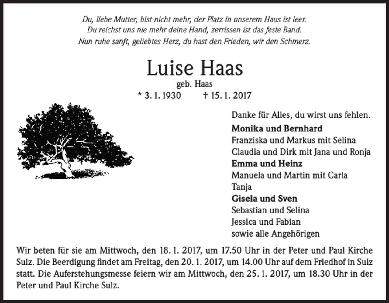 <p>Du, liebe Mutter, bist nicht mehr, der Platz in unserem Haus ist leer.<br />Du reichst uns nie mehr deine Hand, zerrissen ist das feste Band.<br />Nun ruhe sanft, geliebtes Herz, du hast den Frieden, wir den Schmerz.</p><p>Luise<br />Haas<br />geb. Haas<br />* 3. 1. 1930</p><p>† 15. 1. 2017<br />Danke für Alles, du wirst uns fehlen.<br />Monika und Bernhard<br />Franziska und Markus mit Selina<br />Claudia und Dirk mit Jana und Ronja<br />Emma und Heinz<br />Manuela und Martin mit Carla<br />Tanja<br />Gisela und Sven<br />Sebastian und Selina<br />Jessica und Fabian<br />sowie alle Angehörigen</p><p>Wir beten für sie am Mittwoch, den 18. 1. 2017, um 17.50 Uhr in der Peter und Paul Kirche<br />Sulz. Die Beerdigung findet am Freitag, den 20. 1. 2017, um 14.00 Uhr auf dem Friedhof in Sulz<br />statt. Die Auferstehungsmesse feiern wir am Mittwoch, den 25. 1. 2017, um 18.30 Uhr in der<br />Peter und Paul Kirche Sulz.</p>