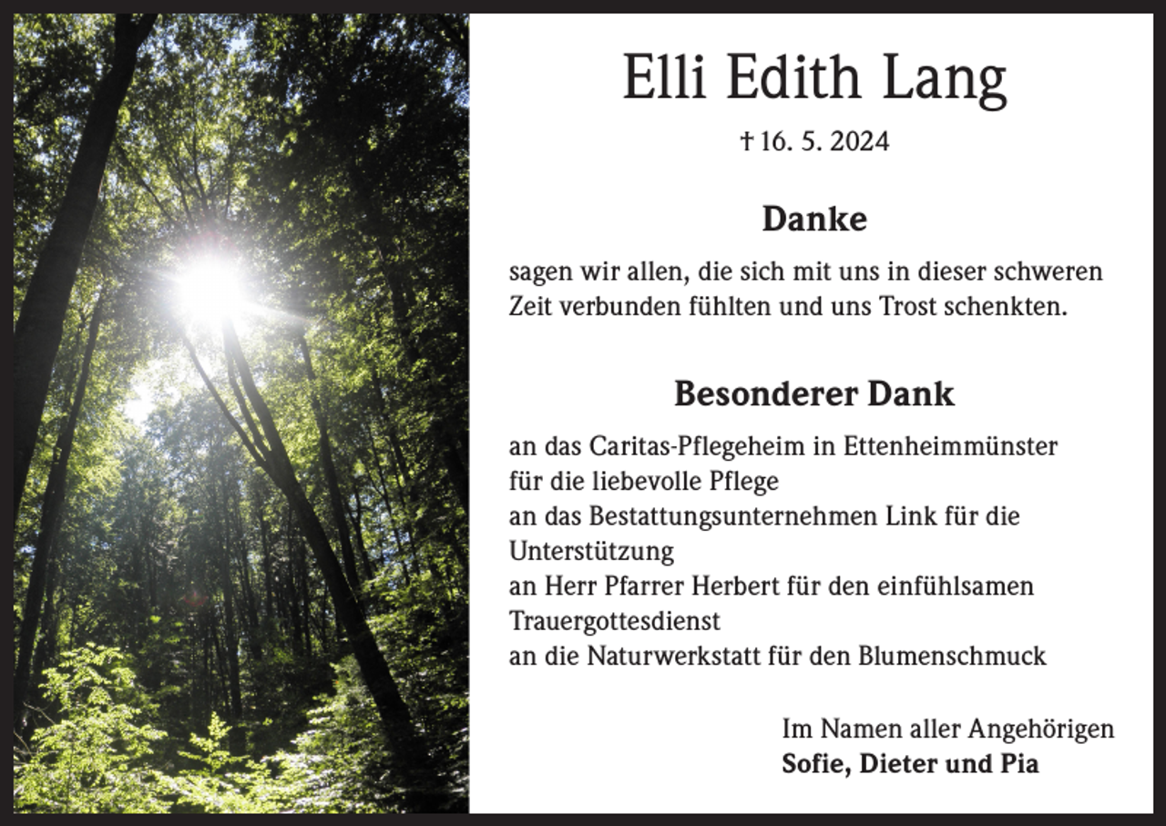 <p>Elli Edith Lang<br />† 16. 5. 2024</p><p>Danke<br />sagen wir allen, die sich mit uns in dieser schweren<br />Zeit verbunden fühlten und uns Trost schenkten.</p><p>Besonderer Dank<br />an das Caritas-Pflegeheim in Ettenheimmünster<br />für die liebevolle Pflege<br />an das Bestattungsunternehmen Link für die<br />Unterstützung<br />an Herr Pfarrer Herbert für den einfühlsamen<br />Trauergottesdienst<br />an die Naturwerkstatt für den Blumenschmuck<br />Im Namen aller Angehörigen<br />Sofie, Dieter und Pia</p>