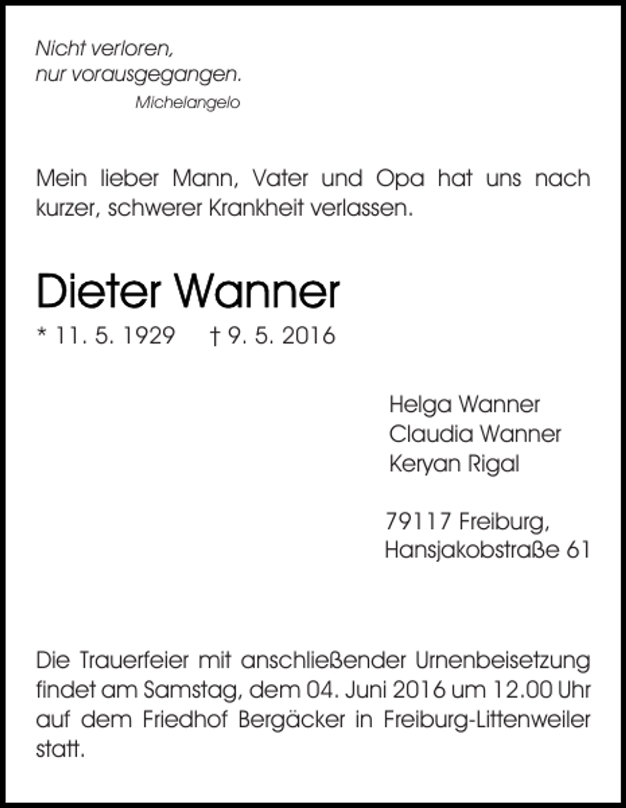 <p>Nicht verloren,<br />nur vorausgegangen.<br />Michelangelo</p><p>Mein lieber Mann, Vater und Opa hat uns nach<br />kurzer, schwerer Krankheit verlassen.</p><p>* 11. 5. 1929</p><p>† 9. 5. 2016<br />Helga Wanner<br />Claudia Wanner<br />Keryan Rigal<br />79117 Freiburg,<br />Hansjakobstraße 61</p><p>Die Trauerfeier mit anschließender Urnenbeisetzung<br />findet am Samstag, dem 04. Juni 2016 um 12.00 Uhr<br />auf dem Friedhof Bergäcker in Freiburg-Littenweiler<br />statt.</p>