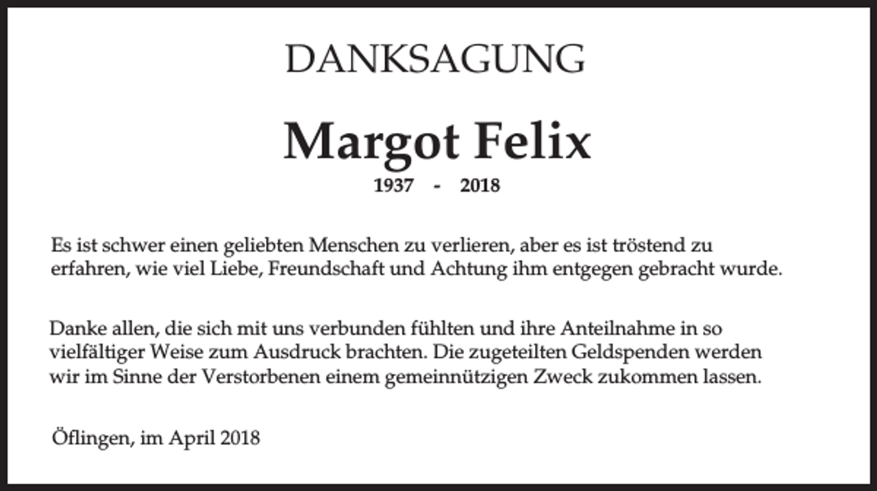 <p>DANKSAGUNG</p><p>Margot Felix<br />1937</p><p>-</p><p>2018</p><p>Es ist schwer einen geliebten Menschen zu verlieren, aber es ist tröstend zu<br />erfahren, wie viel Liebe, Freundschaft und Achtung ihm entgegen gebracht wurde.<br />Danke allen, die sich mit uns verbunden fühlten und ihre Anteilnahme in so<br />vielfältiger Weise zum Ausdruck brachten. Die zugeteilten Geldspenden werden<br />wir im Sinne der Verstorbenen einem gemeinnützigen Zweck zukommen lassen.<br />Öflingen, im April 2018</p>