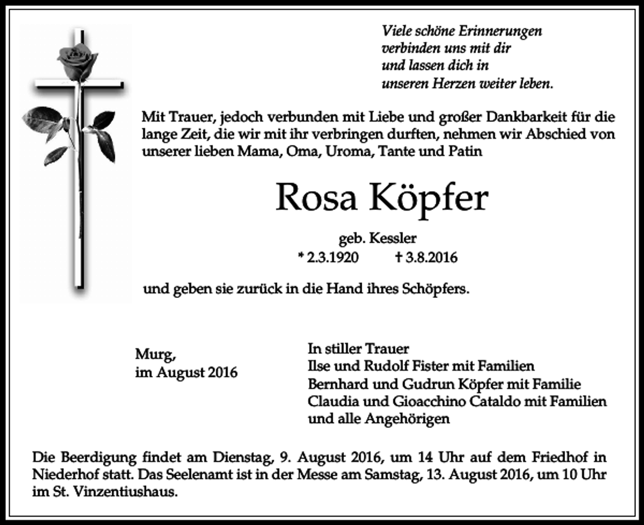 <p>Viele schöne Erinnerungen<br />verbinden uns mit dir<br />und lassen dich in<br />unseren Herzen weiter leben.<br />Mit Trauer, jedoch verbunden mit Liebe und großer Dankbarkeit für die<br />lange Zeit, die wir mit ihr verbringen durften, nehmen wir Abschied von<br />unserer lieben Mama, Oma, Uroma, Tante und Patin</p><p>Rosa Köpfer<br />geb. Kessler<br />* 2.3.1920<br />† 3.8.2016<br />und geben sie zurück in die Hand ihres Schöpfers.</p><p>Murg,<br />im August 2016</p><p>In stiller Trauer<br />Ilse und Rudolf Fister mit Familien<br />Bernhard und Gudrun Köpfer mit Familie<br />Claudia und Gioacchino Cataldo mit Familien<br />und alle Angehörigen</p><p>Die Beerdigung findet am Dienstag, 9. August 2016, um 14 Uhr auf dem Friedhof in<br />Niederhof statt. Das Seelenamt ist in der Messe am Samstag, 13. August 2016, um 10 Uhr<br />im St. Vinzentiushaus.</p>