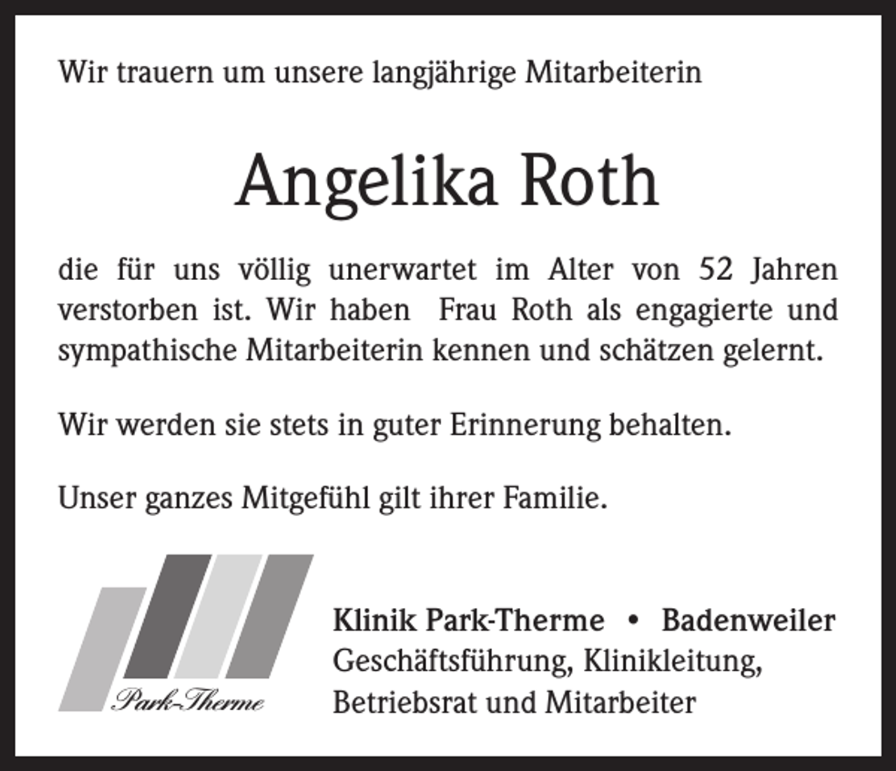 <p>Wir trauern um unsere langjährige Mitarbeiterin</p><p>Angelika Roth<br />die für uns völlig unerwartet im Alter von 52 Jahren<br />verstorben ist. Wir haben Frau Roth als engagierte und<br />sympathische Mitarbeiterin kennen und schätzen gelernt.<br />Wir werden sie stets in guter Erinnerung behalten.<br />Unser ganzes Mitgefühl gilt ihrer Familie.</p><p>Park-Therme</p><p>Klinik Park-Therme • Badenweiler<br />Geschäftsführung, Klinikleitung,<br />Betriebsrat und Mitarbeiter</p>