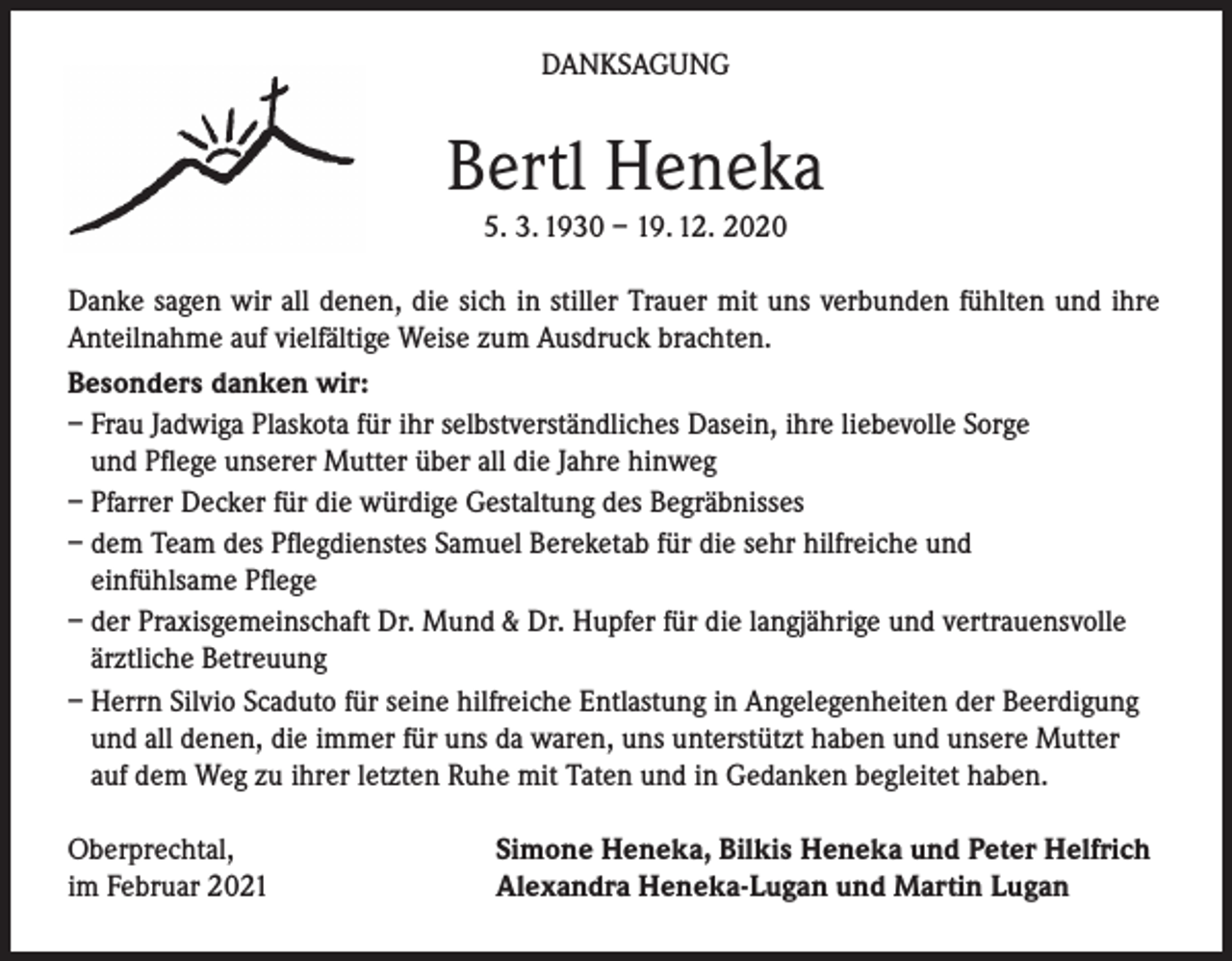 <p>DANKSAGUNG</p><p>Bertl Heneka<br />5. 3. 1930 – 19. 12. 2020</p><p>Danke sagen wir all denen, die sich in stiller Trauer mit uns verbunden fühlten und ihre<br />Anteilnahme auf vielfältige Weise zum Ausdruck brachten.<br />Besonders danken wir:<br />– Frau Jadwiga Plaskota für ihr selbstverständliches Dasein, ihre liebevolle Sorge<br />und Pflege unserer Mutter über all die Jahre hinweg<br />– Pfarrer Decker für die würdige Gestaltung des Begräbnisses<br />– dem Team des Pflegdienstes Samuel Bereketab für die sehr hilfreiche und<br />einfühlsame Pflege<br />– der Praxisgemeinschaft Dr. Mund &amp; Dr. Hupfer für die langjährige und vertrauensvolle<br />ärztliche Betreuung<br />– Herrn Silvio Scaduto für seine hilfreiche Entlastung in Angelegenheiten der Beerdigung<br />und all denen, die immer für uns da waren, uns unterstützt haben und unsere Mutter<br />auf dem Weg zu ihrer letzten Ruhe mit Taten und in Gedanken begleitet haben.<br />Oberprechtal,<br />im Februar 2021</p><p>Simone Heneka, Bilkis Heneka und Peter Helfrich<br />Alexandra Heneka-Lugan und Martin Lugan</p>