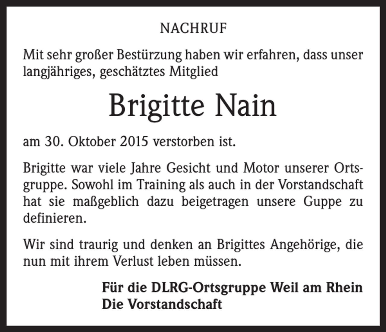 <p>NACHRUF<br />Mit sehr großer Bestürzung haben wir erfahren, dass unser<br />langjähriges, geschätztes Mitglied</p><p>Brigitte Nain<br />am 30. Oktober 2015 verstorben ist.<br />Brigitte war viele Jahre Gesicht und Motor unserer Ortsgruppe. Sowohl im Training als auch in der Vorstandschaft<br />hat sie maßgeblich dazu beigetragen unsere Guppe zu<br />definieren.<br />Wir sind traurig und denken an Brigittes Angehörige, die<br />nun mit ihrem Verlust leben müssen.<br />Für die DLRG-Ortsgruppe Weil am Rhein<br />Die Vorstandschaft</p>