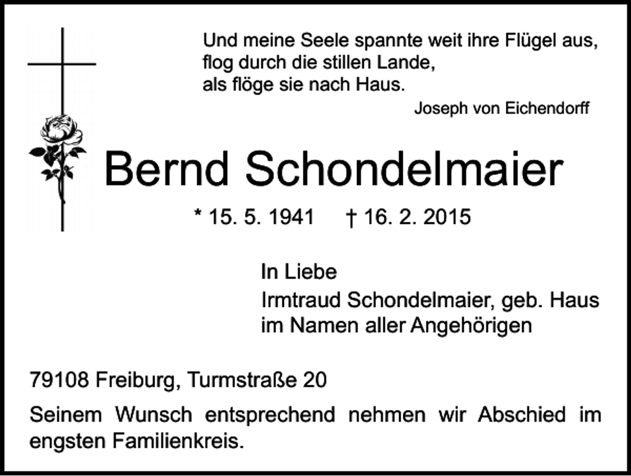 <p>Und meine Seele spannte weit ihre Flügel aus,<br />flog durch die stillen Lande,<br />als flöge sie nach Haus.<br />Joseph von Eichendorff</p><p>Bernd Schondelmaier<br />* 15. 5. 1941</p><p>† 16. 2. 2015</p><p>In Liebe<br />Irmtraud Schondelmaier, geb. Haus<br />im Namen aller Angehörigen<br />79108 Freiburg, Turmstraße 20<br />Seinem Wunsch entsprechend nehmen wir Abschied im<br />engsten Familienkreis.</p>