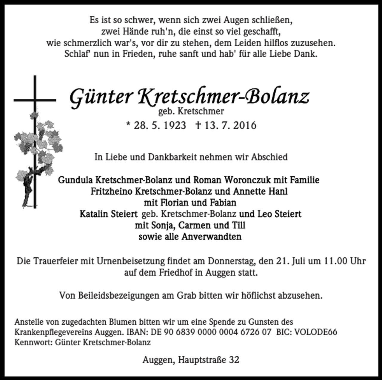 <p>Es ist so schwer, wenn sich zwei Augen schließen,<br />zwei Hände ruh'n, die einst so viel geschafft,<br />wie schmerzlich war's, vor dir zu stehen, dem Leiden hilflos zuzusehen.<br />Schlaf' nun in Frieden, ruhe sanft und hab' für alle Liebe Dank.</p><p>geb. Kretschmer</p><p>* 28. 5. 1923 † 13. 7. 2016<br />In Liebe und Dankbarkeit nehmen wir Abschied</p><p>geb. Kretschmer-Bolanz</p><p>Die Trauerfeier mit Urnenbeisetzung findet am Donnerstag, den 21. Juli um 11.00 Uhr<br />auf dem Friedhof in Auggen statt.<br />Von Beileidsbezeigungen am Grab bitten wir höflichst abzusehen.<br />Anstelle von zugedachten Blumen bitten wir um eine Spende zu Gunsten des<br />Krankenpflegevereins Auggen. IBAN: DE 90 6839 04 6726 07 BIC: VOLODE66<br />Kennwort: Günter Kretschmer-Bolanz</p><p>Auggen, Hauptstraße 32</p>