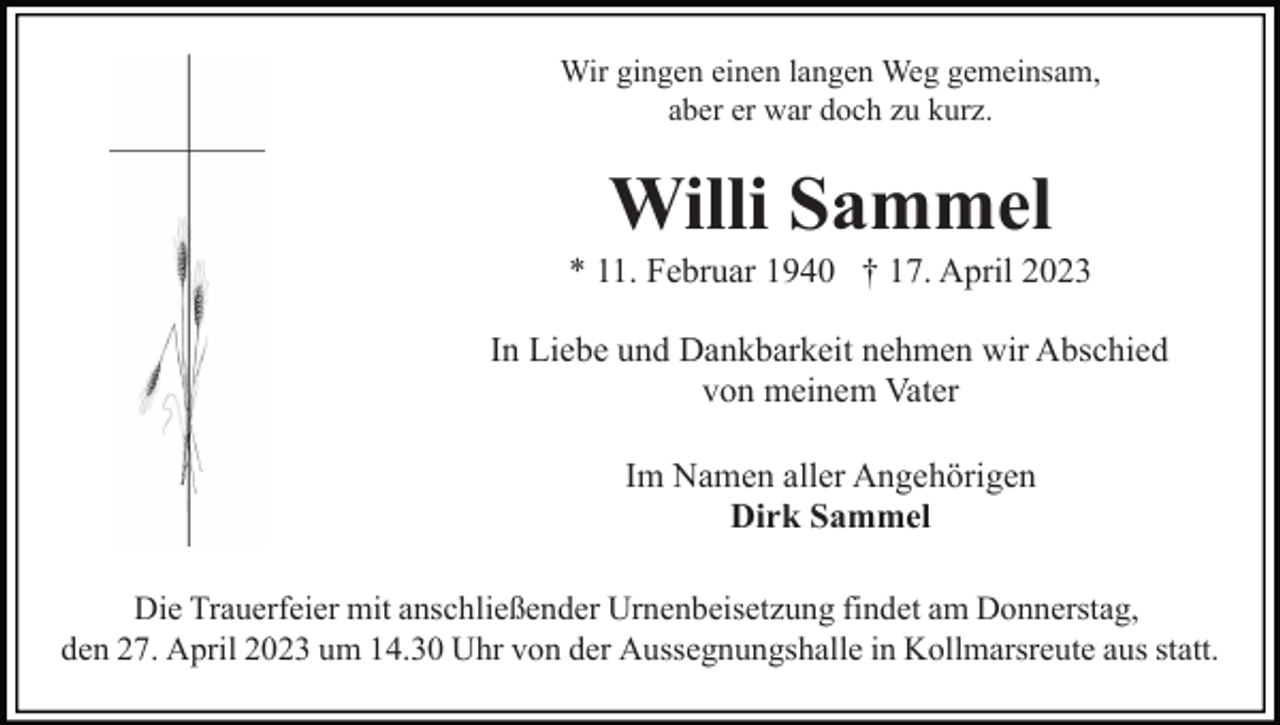 <p>Wir gingen einen langen Weg gemeinsam,<br />aber er war doch zu kurz.</p><p>Willi Sammel<br />* 11. Februar 1940 † 17. April 2023<br />In Liebe und Dankbarkeit nehmen wir Abschied<br />von meinem Vater<br />Im Namen aller Angehörigen<br />Dirk Sammel<br />Die Trauerfeier mit anschließender Urnenbeisetzung findet am Donnerstag,<br />den 27. April 2023 um 14.30 Uhr von der Aussegnungshalle in Kollmarsreute aus statt.</p>