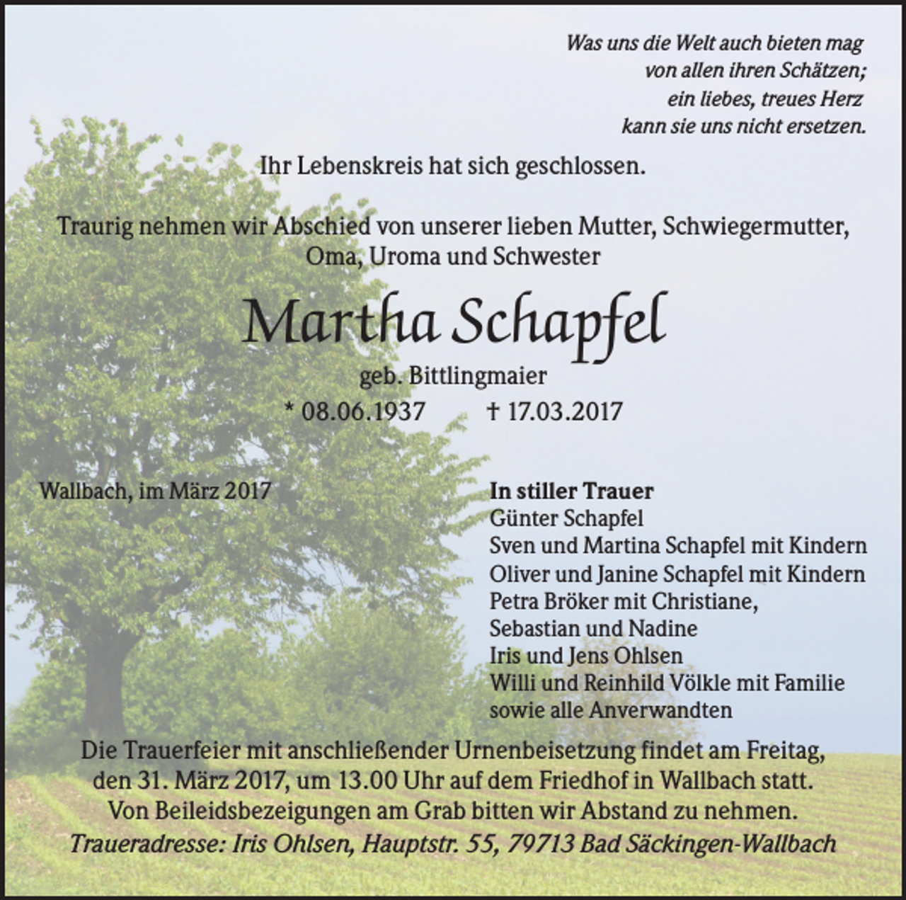 <p>Was uns die Welt auch bieten mag<br />von allen ihren Schätzen;<br />ein liebes, treues Herz<br />kann sie uns nicht ersetzen.</p><p>Ihr Lebenskreis hat sich geschlossen.<br />Traurig nehmen wir Abschied von unserer lieben Mutter, Schwiegermutter,<br />Oma, Uroma und Schwester</p><p>Martha Schapfel<br />geb. Bittlingmaier<br />* 08.06.1937<br />† 17.03.2017<br />Wallbach, im März 2017</p><p>In stiller Trauer<br />Günter Schapfel<br />Sven und Martina Schapfel mit Kindern<br />Oliver und Janine Schapfel mit Kindern<br />Petra Bröker mit Christiane,<br />Sebastian und Nadine<br />Iris und Jens Ohlsen<br />Willi und Reinhild Völkle mit Familie<br />sowie alle Anverwandten</p><p>Die Trauerfeier mit anschließender Urnenbeisetzung findet am Freitag,<br />den 31. März 2017, um 13.00 Uhr auf dem Friedhof in Wallbach statt.<br />Von Beileidsbezeigungen am Grab bitten wir Abstand zu nehmen.<br />Traueradresse: Iris Ohlsen, Hauptstr. 55, 79713 Bad Säckingen-Wallbach</p>