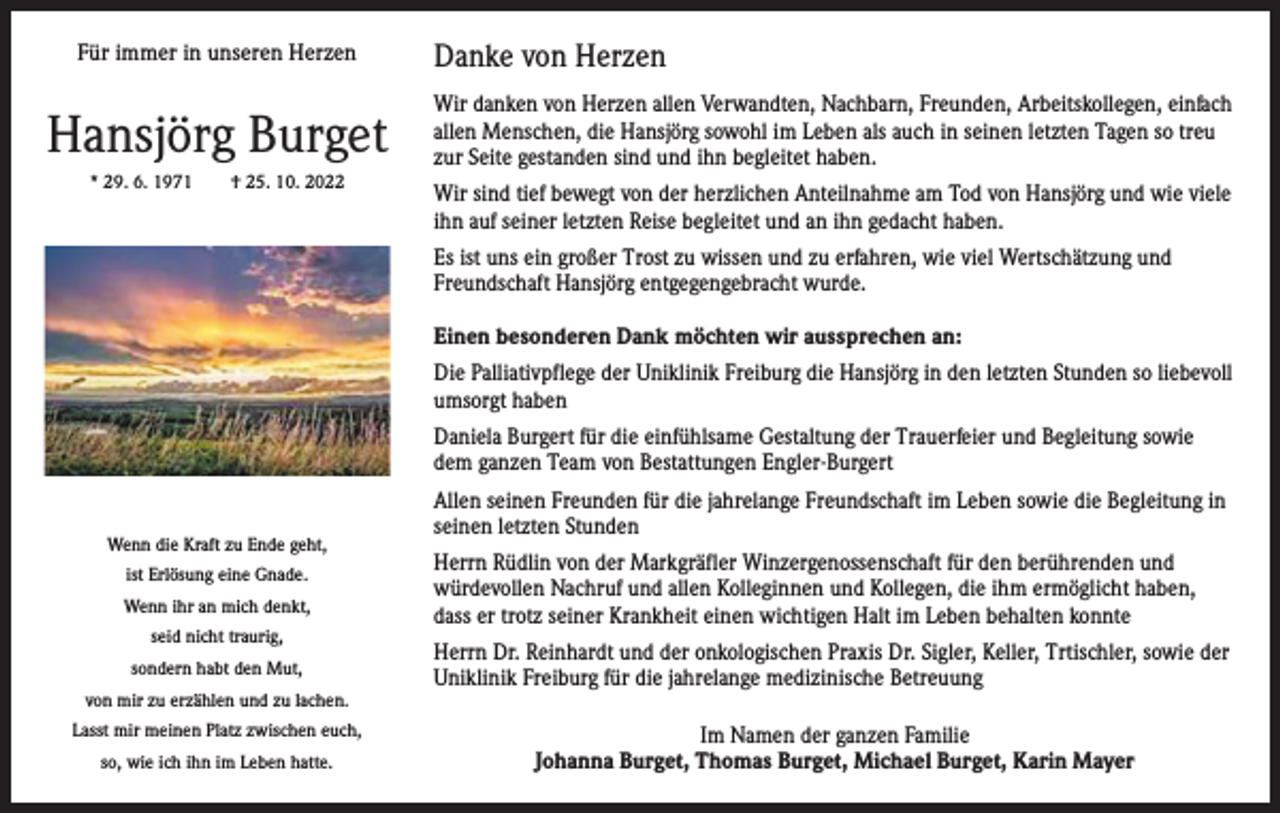 <p>Für immer in unseren Herzen</p><p>Hansjörg Burget<br />* 29. 6. 1971 † 25. 10. 2022</p><p>Danke von Herzen<br />Wir danken von Herzen allen Verwandten, Nachbarn, Freunden, ­Arbeitskollegen, einfach<br />allen Menschen, die Hansjörg sowohl im ­Leben als auch in seinen letzten Tagen so treu<br />zur Seite gestanden sind und ihn begleitet haben.<br />Wir sind tief bewegt von der herzlichen Anteilnahme am Tod von Hansjörg und wie viele<br />ihn auf seiner letzten Reise begleitet und an ihn gedacht haben.<br />Es ist uns ein großer Trost zu wissen und zu erfahren, wie viel ­Wertschätzung und<br />Freundschaft Hansjörg entgegengebracht wurde.<br />Einen besonderen Dank möchten wir aussprechen an:<br />Die Palliativpflege der Uniklinik Freiburg die Hansjörg in den letzten Stunden so liebevoll<br />umsorgt haben<br />Daniela Burgert für die einfühlsame Gestaltung der Trauerfeier und Begleitung sowie<br />dem ganzen Team von Bestattungen Engler-Burgert</p><p>Wenn die Kraft zu Ende geht,<br />ist Erlösung eine Gnade.<br />Wenn ihr an mich denkt,<br />seid nicht traurig,<br />sondern habt den Mut,<br />von mir zu erzählen und zu lachen.<br />Lasst mir meinen Platz zwischen euch,<br />so, wie ich ihn im Leben hatte.</p><p>Allen seinen Freunden für die jahrelange Freundschaft im Leben sowie die Begleitung in<br />seinen letzten Stunden<br />Herrn Rüdlin von der Markgräfler Winzergenossenschaft für den b­ erührenden und<br />würdevollen Nachruf und allen Kolleginnen und K<br />­ ollegen, die ihm ermöglicht haben,<br />dass er trotz seiner Krankheit e­ inen wichtigen Halt im Leben behalten konnte<br />Herrn Dr. Reinhardt und der onkologischen Praxis Dr. Sigler, Keller, Trtischler, sowie der<br />Uniklinik Freiburg für die jahrelange m<br />­ edizinische Betreuung<br />Im Namen der ganzen Familie<br />Johanna Burget, Thomas Burget, Michael Burget, Karin Mayer</p>