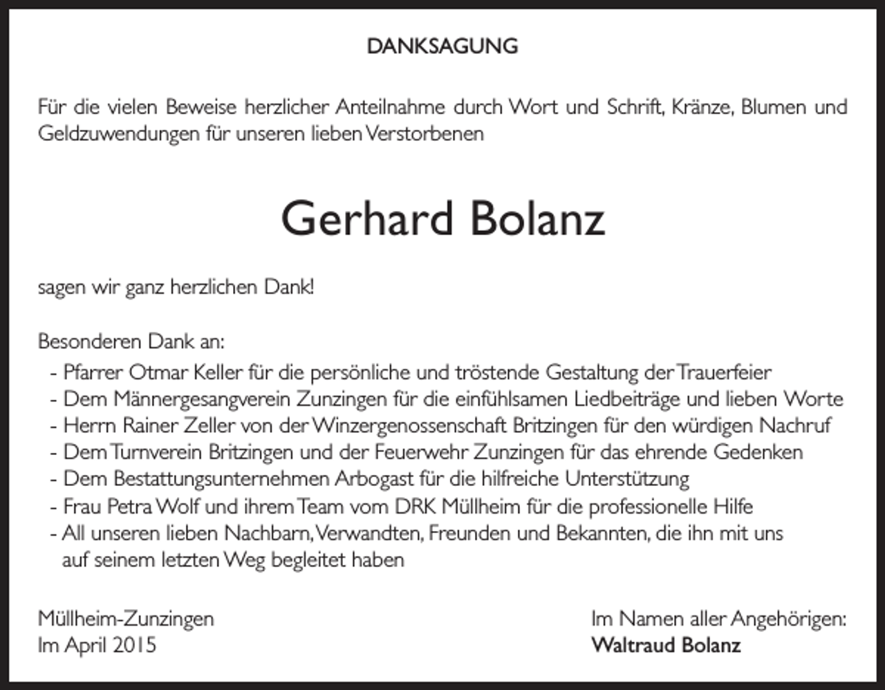 <p>DANKSAGUNG<br />Für die vielen Beweise herzlicher Anteilnahme durch Wort und Schrift, Kränze, Blumen und<br />Geldzuwendungen für unseren lieben Verstorbenen</p><p>Gerhard Bolanz<br />sagen wir ganz herzlichen Dank!<br />Besonderen Dank an:<br />- Pfarrer Otmar Keller für die persönliche und tröstende Gestaltung der Trauerfeier<br />- Dem Männergesangverein Zunzingen für die einfühlsamen Liedbeiträge und lieben Worte<br />- Herrn Rainer Zeller von der Winzergenossenschaft Britzingen für den würdigen Nachruf<br />- Dem Turnverein Britzingen und der Feuerwehr Zunzingen für das ehrende Gedenken<br />- Dem Bestattungsunternehmen Arbogast für die hilfreiche Unterstützung<br />- Frau Petra Wolf und ihrem Team vom DRK Müllheim für die professionelle Hilfe<br />- All unseren lieben Nachbarn, Verwandten, Freunden und Bekannten, die ihn mit uns<br />auf seinem letzten Weg begleitet haben<br />Müllheim-Zunzingen<br />Im April 2015</p><p>Im Namen aller Angehörigen:<br />Waltraud Bolanz</p>