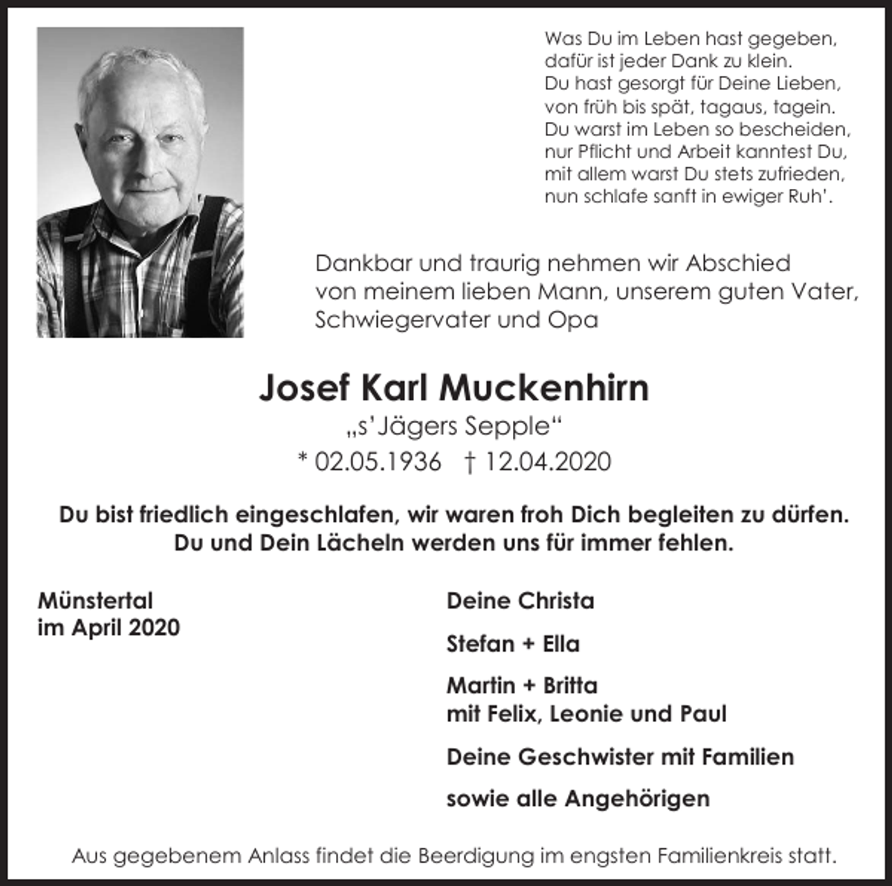 <p>Was Du im Leben hast gegeben,<br />dafür ist jeder Dank zu klein.<br />Du hast gesorgt für Deine Lieben,<br />von früh bis spät, tagaus, tagein.<br />Du warst im Leben so bescheiden,<br />nur Pflicht und Arbeit kanntest Du,<br />mit allem warst Du stets zufrieden,<br />nun schlafe sanft in ewiger Ruh’.</p><p>Dankbar und traurig nehmen wir Abschied<br />von meinem lieben Mann, unserem guten Vater,<br />Schwiegervater und Opa</p><p>Josef Karl Muckenhirn<br />„s’Jägers Sepple“<br />* 02.05.1936 † 12.04.2020<br />Du bist friedlich eingeschlafen, wir waren froh Dich begleiten zu dürfen.<br />Du und Dein Lächeln werden uns für immer fehlen.<br />Münstertal<br />im April 2020</p><p>Deine Christa<br />Stefan + Ella<br />Martin + Britta<br />mit Felix, Leonie und Paul<br />Deine Geschwister mit Familien<br />sowie alle Angehörigen</p><p>Aus gegebenem Anlass findet die Beerdigung im engsten Familienkreis statt.</p>