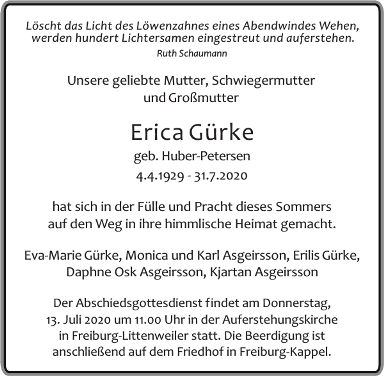 <p>Löscht das Licht des Löwenzahnes eines Abendwindes Wehen,<br />werden hundert Lichtersamen eingestreut und auferstehen.<br />Ruth Schaumann</p><p>Unsere geliebte Mutter, Schwiegermutter<br />und Großmutter</p><p>Erica Gürke<br />geb. Huber-Petersen<br />4.4.1929 - 31.7.2020</p><p>hat sich in der Fülle und Pracht dieses Sommers<br />auf den Weg in ihre himmlische Heimat gemacht.<br />Eva-Marie Gürke, Monica und Karl Asgeirsson, Erilis Gürke,<br />Daphne Osk Asgeirsson, Kjartan Asgeirsson<br />Der Abschiedsgottesdienst findet am Donnerstag,<br />13. Juli 2020 um 11.00 Uhr in der Auferstehungskirche<br />in Freiburg-Littenweiler statt. Die Beerdigung ist<br />anschließend auf dem Friedhof in Freiburg-Kappel.</p>