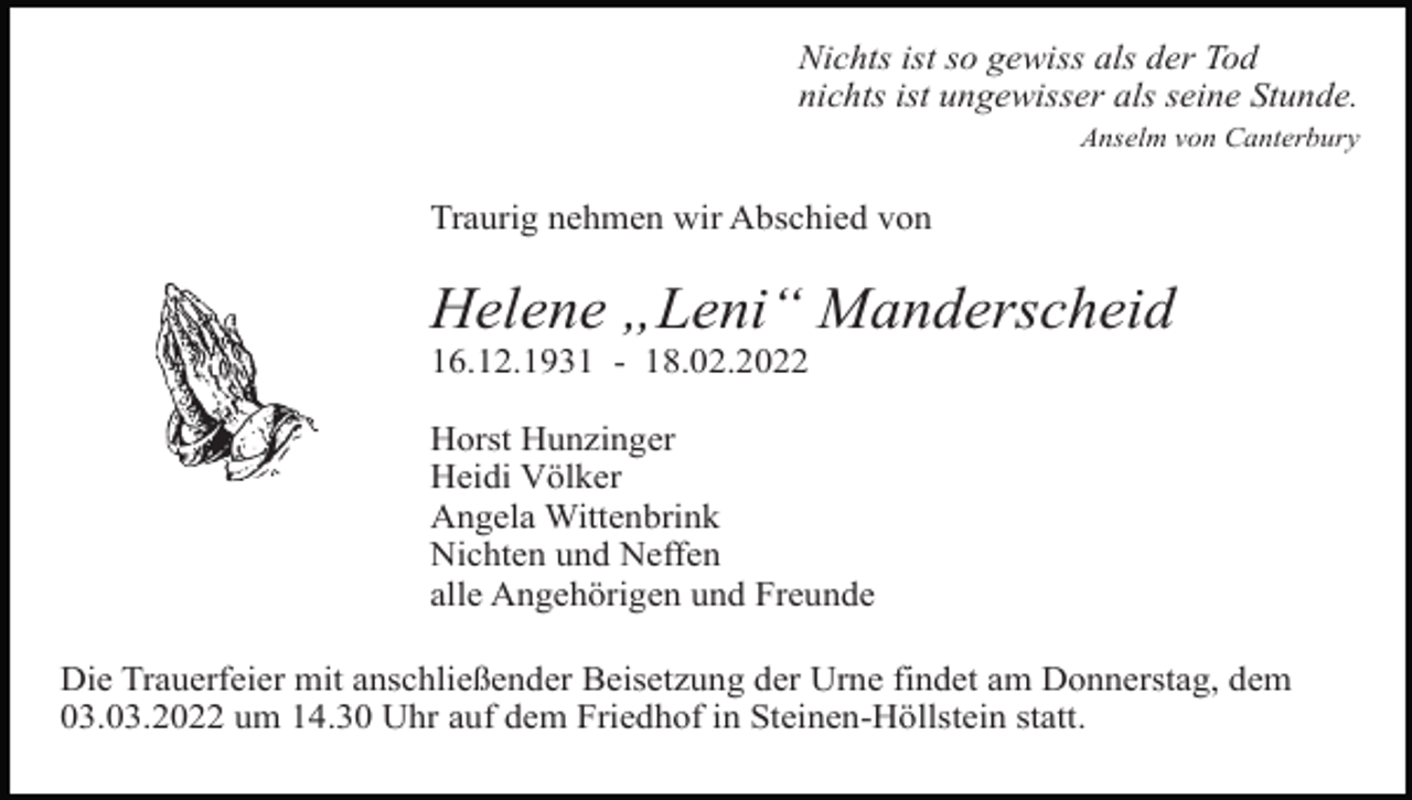 <p>01</p><p>Nichts ist so gewiss als der Tod<br />nichts ist ungewisser als seine Stunde.<br />Anselm von Canterbury</p><p>Traurig nehmen wir Abschied von</p><p>Helene „Leni“ Manderscheid<br />16.12.1931 - 18.02.2022</p><p>Tod102.eps</p><p>Horst Hunzinger<br />Heidi Völker<br />Angela Wittenbrink<br />Tod103.tif<br />Tod104.tif<br />Nichten<br />und Neffen<br />alle Angehörigen und Freunde</p><p>Die Trauerfeier mit anschließender Beisetzung der Urne findet am Donnerstag, dem<br />03.03.2022 um 14.30 Uhr auf dem Friedhof in Steinen-Höllstein statt.</p>
