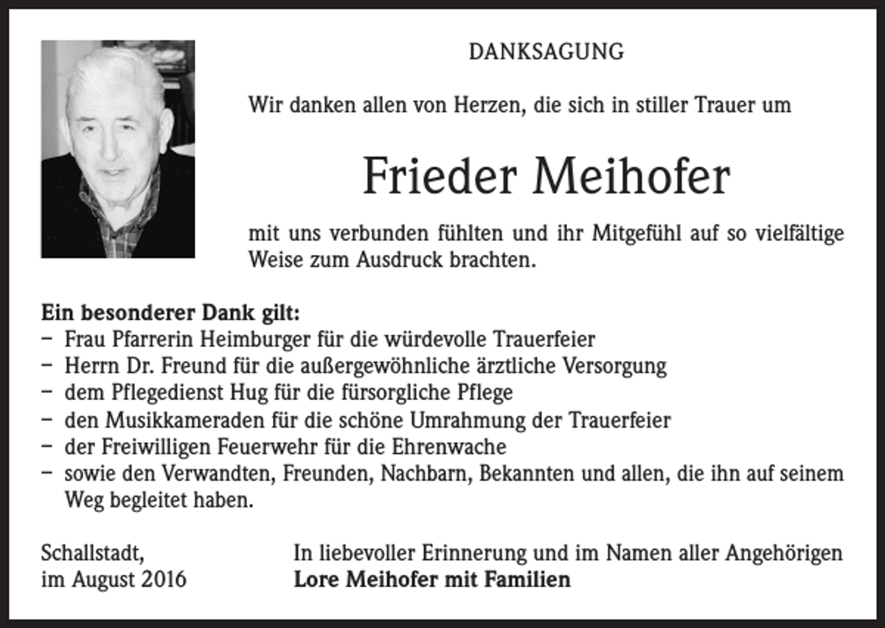 <p>Danksagung<br />Wir danken allen von Herzen, die sich in stiller Trauer um</p><p>Frieder Meihofer<br />mit uns verbunden fühlten und ihr Mitgefühl auf so vielfältige<br />Weise zum Ausdruck brachten.<br />Ein besonderer Dank gilt:<br />– Frau Pfarrerin Heimburger für die würdevolle Trauerfeier<br />– Herrn Dr. Freund für die außergewöhnliche ärztliche Versorgung<br />– dem Pflegedienst Hug für die fürsorgliche Pflege<br />– den Musikkameraden für die schöne Umrahmung der Trauerfeier<br />– der Freiwilligen Feuerwehr für die Ehrenwache<br />– sowie den Verwandten, Freunden, Nachbarn, Bekannten und allen, die ihn auf seinem<br />Weg begleitet haben.<br />Schallstadt,<br />im August 2016</p><p>In liebevoller Erinnerung und im Namen aller Angehörigen<br />Lore Meihofer mit Familien</p>