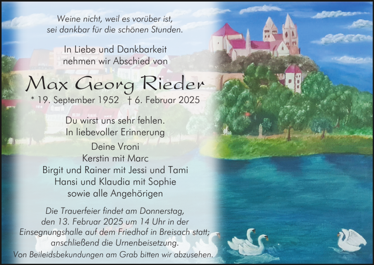 <p>Weine nicht, weil es vorüber ist,<br />sei dankbar für die schönen Stunden.</p><p>In Liebe und Dankbarkeit<br />nehmen wir Abschied von</p><p>Max Georg Rieder<br />* 19. September 1952 † 6. Februar 2025</p><p>Du wirst uns sehr fehlen.<br />In liebevoller Erinnerung<br />Deine Vroni<br />Kerstin mit Marc<br />Birgit und Rainer mit Jessi und Tami<br />Hansi und Klaudia mit Sophie<br />sowie alle Angehörigen<br />Die Trauerfeier findet am Donnerstag,<br />den 13. Februar 2025 um 14 Uhr in der<br />Einsegnungshalle auf dem Friedhof in Breisach statt;<br />anschließend die Urnenbeisetzung.<br />Von Beileidsbekundungen am Grab bitten wir abzusehen.</p>