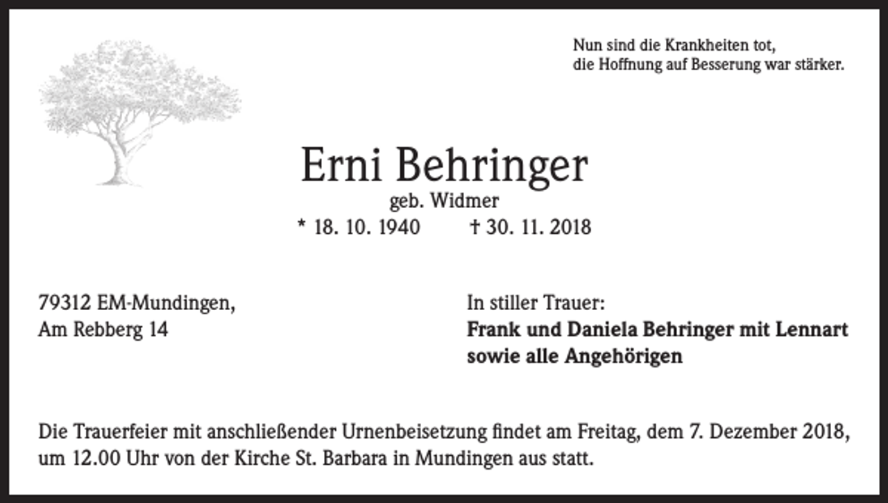 <p>Nun sind die Krankheiten tot,<br />die Hoffnung auf Besserung war stärker.</p><p>Erni Behringer</p><p>geb. Widmer<br />* 18. 10. 1940<br />† 30. 11. 2018<br />79312 EM-Mundingen,<br />Am Rebberg 14</p><p>In stiller Trauer:<br />rank und Daniela Behringer mit Lennart<br />F<br />sowie alle Angehörigen</p><p>Die Trauerfeier mit anschließender Urnenbeisetzung findet am Freitag, dem 7. Dezember 2018,<br />um 12.00 Uhr von der Kirche St. Barbara in Mundingen aus statt.</p>