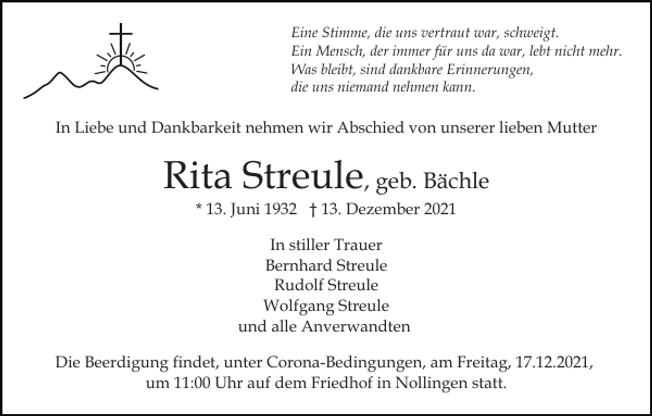 <p>Eine Stimme, die uns vertraut war, schweigt.<br />Ein Mensch, der immer für uns da war, lebt nicht mehr.<br />Was bleibt, sind dankbare Erinnerungen,<br />die uns niemand nehmen kann.</p><p>In Liebe und Dankbarkeit nehmen wir Abschied von unserer lieben Mutter</p><p>Rita Streule, geb. Bächle<br />* 13. Juni 1932 † 13. Dezember 2021<br />In stiller Trauer<br />Bernhard Streule<br />Rudolf Streule<br />Wolfgang Streule<br />und alle Anverwandten<br />Die Beerdigung findet, unter Corona-Bedingungen, am Freitag, 17.12.2021,<br />um 11:00 Uhr auf dem Friedhof in Nollingen statt.</p>