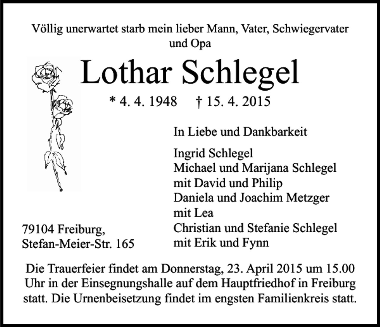 <p>Völlig unerwartet starb mein lieber Mann, Vater, Schwiegervater<br />und Opa</p><p>Lothar Schlegel<br />* 4. 4. 1948</p><p>† 15. 4. 2015</p><p>In Liebe und Dankbarkeit</p><p>79104 Freiburg,<br />Stefan-Meier-Str. 165</p><p>Ingrid Schlegel<br />Michael und Marijana Schlegel<br />mit David und Philip<br />Daniela und Joachim Metzger<br />mit Lea<br />Christian und Stefanie Schlegel<br />mit Erik und Fynn</p><p>Die Trauerfeier findet am Donnerstag, 23. April 2015 um 15.00<br />Uhr in der Einsegnungshalle auf dem Hauptfriedhof in Freiburg<br />statt. Die Urnenbeisetzung findet im engsten Familienkreis statt.</p>