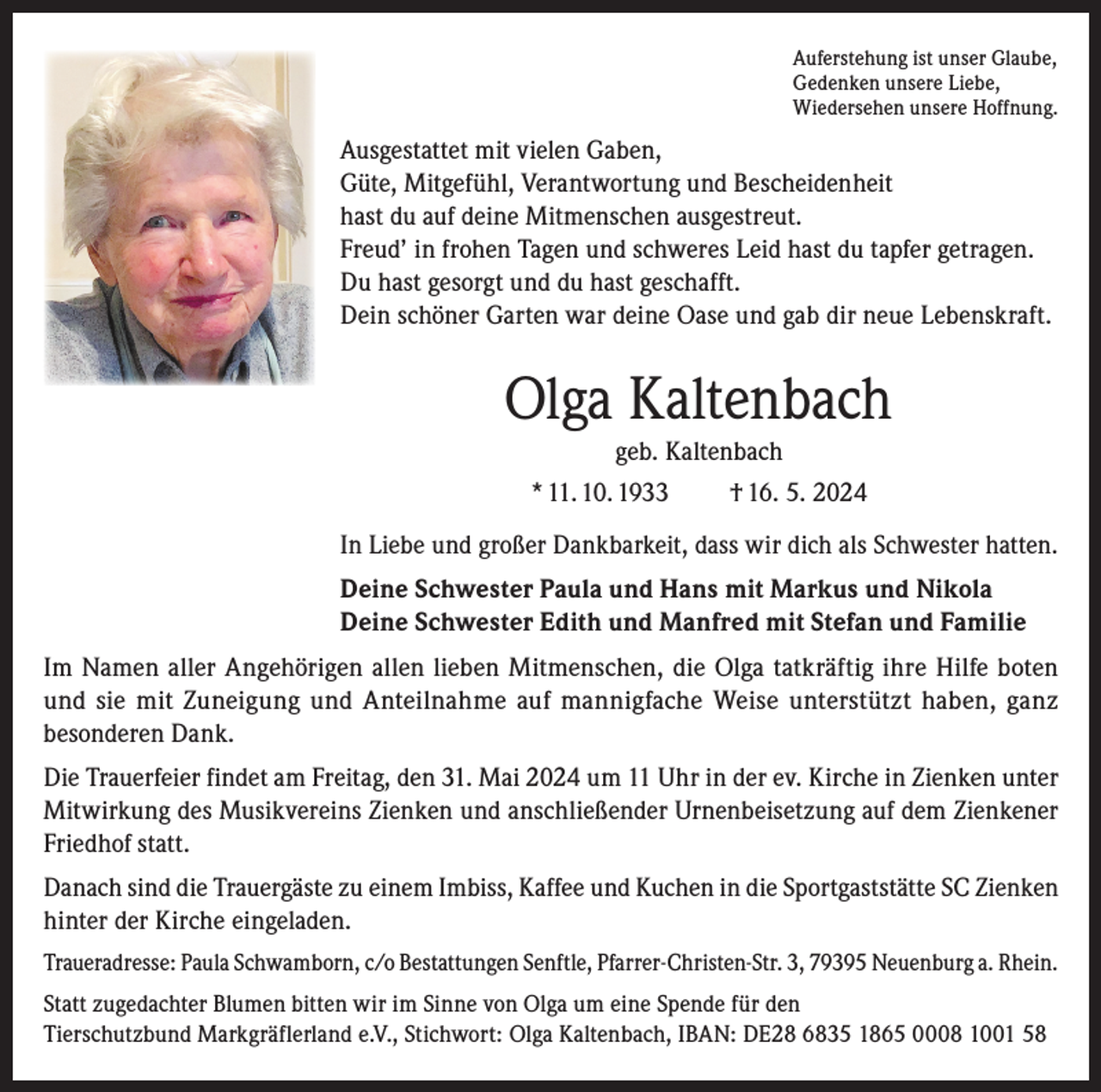 <p>Auferstehung ist unser Glaube,<br />Gedenken unsere Liebe,<br />Wiedersehen unsere Hoffnung.</p><p>Ausgestattet mit vielen Gaben,<br />Güte, Mitgefühl, Verantwortung und Bescheidenheit<br />hast du auf deine Mitmenschen ausgestreut.<br />Freud’ in frohen Tagen und schweres Leid hast du tapfer getragen.<br />Du hast gesorgt und du hast geschafft.<br />Dein schöner Garten war deine Oase und gab dir neue Lebenskraft.</p><p>Olga Kaltenbach<br />geb. Kaltenbach<br />* 11. 10. 1933<br />† 16. 5. 2024<br />In Liebe und großer Dankbarkeit, dass wir dich als Schwester hatten.<br />Deine Schwester Paula und Hans mit Markus und Nikola<br />Deine Schwester Edith und Manfred mit Stefan und Familie<br />Im Namen aller Angehörigen allen lieben Mitmenschen, die Olga tatkräftig ihre Hilfe boten<br />und sie mit Zuneigung und Anteilnahme auf mannigfache Weise unterstützt haben, ganz<br />besonderen Dank.<br />Die Trauerfeier findet am Freitag, den 31. Mai 2024 um 11 Uhr in der ev. Kirche in Zienken unter<br />Mitwirkung des Musikvereins Zienken und anschließender Urnenbeisetzung auf dem Zienkener<br />Friedhof statt.<br />Danach sind die Trauergäste zu einem Imbiss, Kaffee und Kuchen in die Sportgaststätte SC Zienken<br />hinter der Kirche eingeladen.<br />Traueradresse: Paula Schwamborn, c/o Bestattungen Senftle, Pfarrer-Christen-Str. 3, 79395 Neuenburg a. Rhein.<br />Statt zugedachter Blumen bitten wir im Sinne von Olga um eine Spende für den<br />Tierschutzbund Markgräflerland e.V., Stichwort: Olga Kaltenbach, IBAN: DE28 6835 1865 0008 1001 58</p>