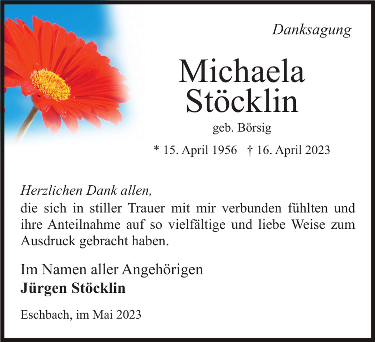 <p>Danksagung</p><p>Michaela<br />Stöcklin<br />geb. Börsig<br />* 15. April 1956 † 16. April 2023</p><p>Herzlichen Dank allen,<br />die sich in stiller Trauer mit mir verbunden fühlten und<br />ihre Anteilnahme auf so vielfältige und liebe Weise zum<br />Ausdruck gebracht haben.</p><p>Im Namen aller Angehörigen<br />Jürgen Stöcklin<br />Eschbach, im Mai 2023</p>