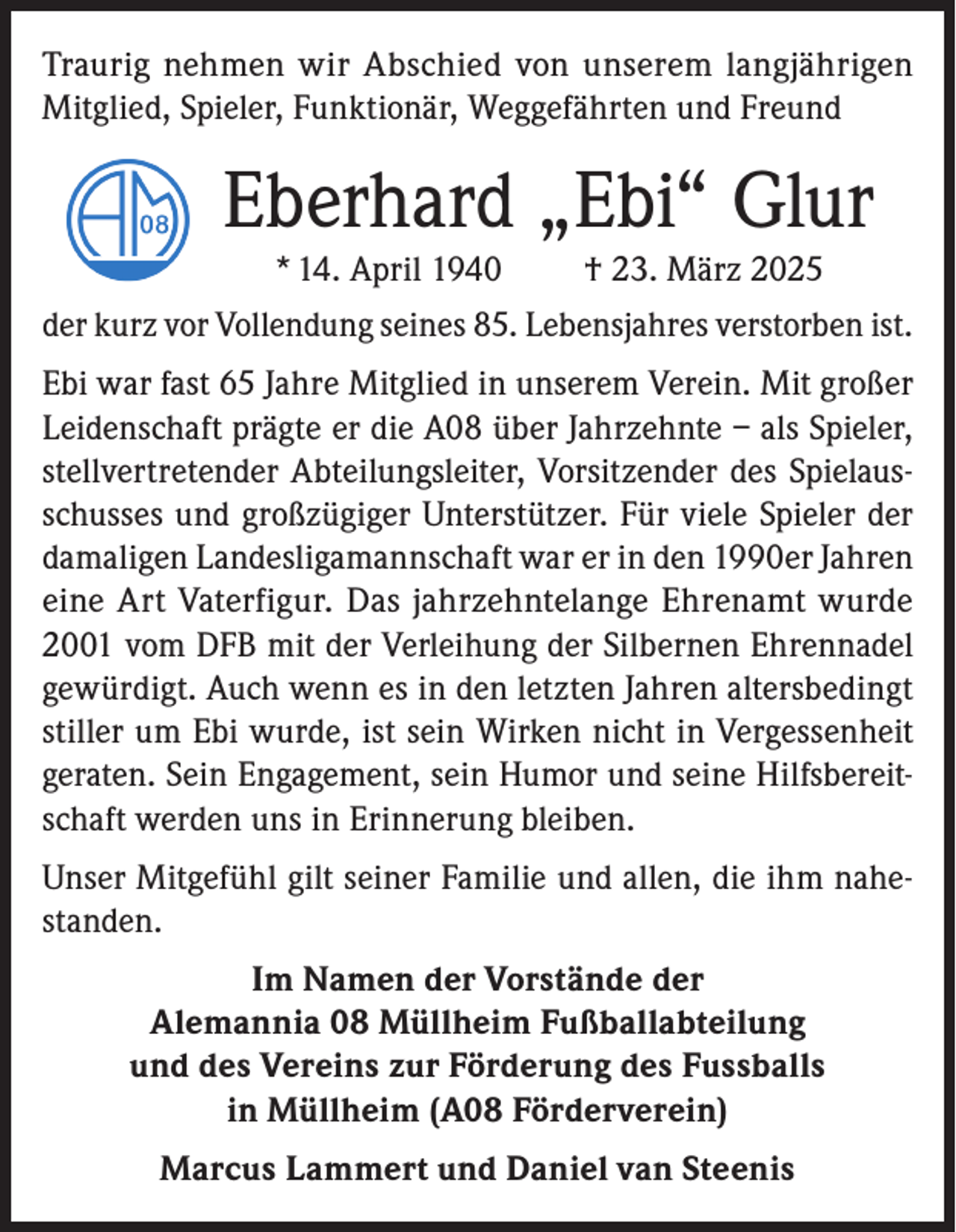 <p>Traurig nehmen wir Abschied von unserem langjährigen<br />Mitglied, Spieler, Funktionär, Weggefährten und Freund</p><p>Eberhard „Ebi“ Glur<br />* 14. April 1940</p><p>† 23. März 2025</p><p>der kurz vor Vollendung seines 85. Lebensjahres verstorben ist.<br />Ebi war fast 65 Jahre Mitglied in unserem Verein. Mit großer<br />Leidenschaft prägte er die A08 über Jahrzehnte – als Spieler,<br />stellvertretender Abteilungsleiter, Vorsitzender des Spielausschusses und großzügiger Unterstützer. Für viele Spieler der<br />damaligen Landesligamannschaft war er in den 1990er Jahren<br />eine Art Vaterfigur. Das jahrzehntelange Ehrenamt wurde<br />2001 vom DFB mit der Verleihung der Silbernen Ehrennadel<br />gewürdigt. Auch wenn es in den letzten Jahren altersbedingt<br />stiller um Ebi wurde, ist sein Wirken nicht in Vergessenheit<br />geraten. Sein Engagement, sein Humor und seine Hilfsbereitschaft werden uns in Erinnerung bleiben.<br />Unser Mitgefühl gilt seiner Familie und allen, die ihm nahestanden.<br />Im Namen der Vorstände der<br />Alemannia 08 Müllheim Fußballabteilung<br />und des Vereins zur Förderung des Fussballs<br />in Müllheim (A08 Förderverein)<br />Marcus Lammert und Daniel van Steenis</p>