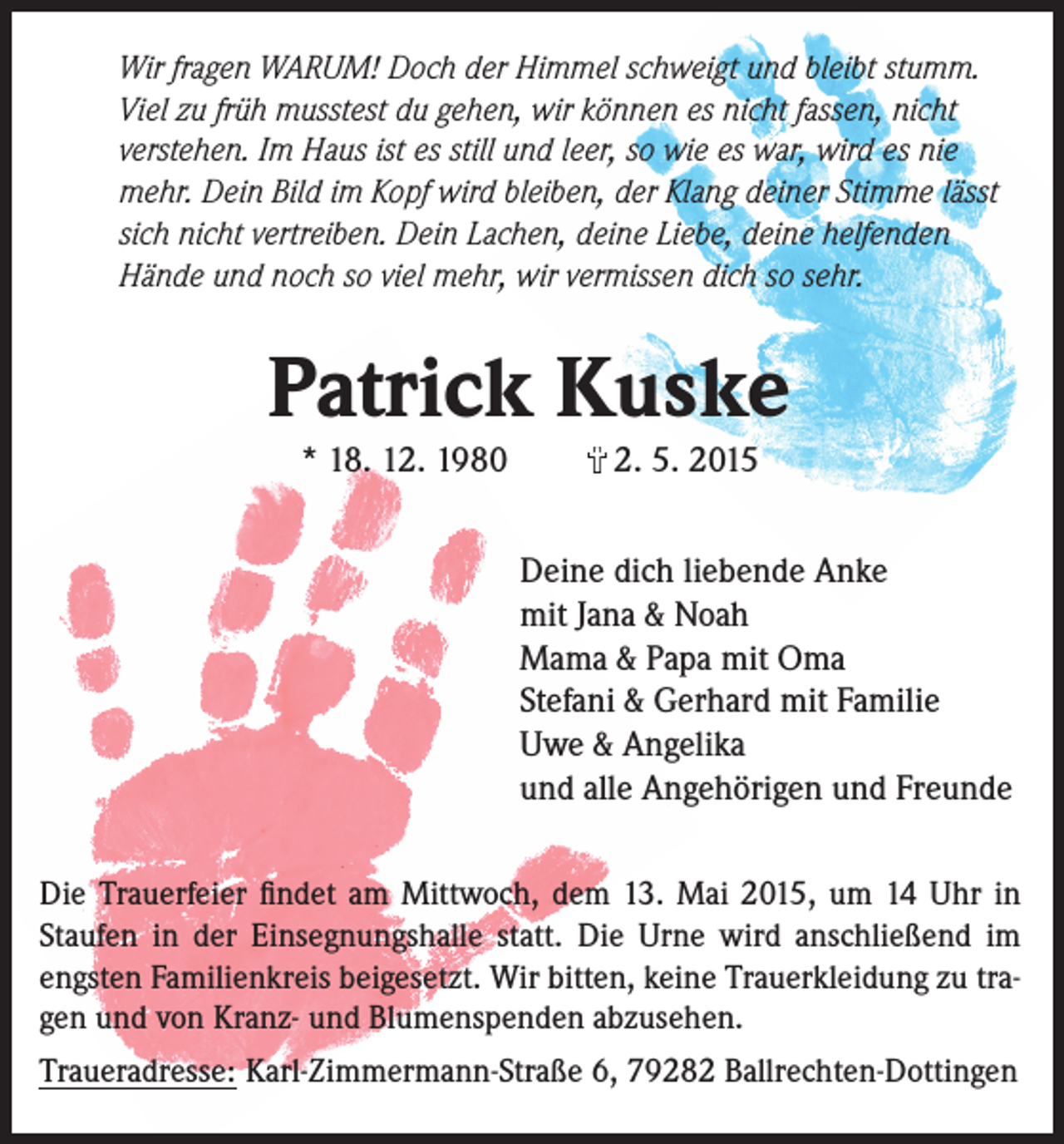 <p>Wir fragen WARUM! Doch der Himmel schweigt und bleibt stumm.<br />Viel zu früh musstest du gehen, wir können es nicht fassen, nicht<br />verstehen. Im Haus ist es still und leer, so wie es war, wird es nie<br />mehr. Dein Bild im Kopf wird bleiben, der Klang deiner Stimme lässt<br />sich nicht vertreiben. Dein Lachen, deine Liebe, deine helfenden<br />Hände und noch so viel mehr, wir vermissen dich so sehr.</p><p>Patrick Kuske<br />* 18. 12. 1980</p><p>†</p><p>2. 5. 2015</p><p>Deine dich liebende Anke<br />mit Jana &amp; Noah<br />Mama &amp; Papa mit Oma<br />Stefani &amp; Gerhard mit Familie<br />Uwe &amp; Angelika<br />und alle Angehörigen und Freunde<br />Die Trauerfeier findet am Mittwoch, dem 13. Mai 2015, um 14 Uhr in<br />Staufen in der Einsegnungshalle statt. Die Urne wird anschließend im<br />engsten Familienkreis beigesetzt. Wir bitten, keine Trauerkleidung zu tragen und von Kranz- und Blumenspenden abzusehen.<br />Traueradresse: Karl-Zimmermann-Straße 6, 79282 Ballrechten-Dottingen</p>