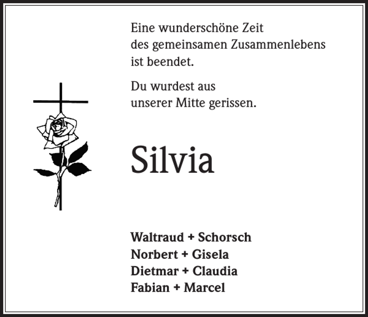 <p>Eine wunderschöne Zeit<br />des gemeinsamen Zusammenlebens<br />ist beendet.<br />Du wurdest aus<br />unserer Mitte gerissen.</p><p>Silvia<br />Waltraud + Schorsch<br />Norbert + Gisela<br />Dietmar + Claudia<br />Fabian + Marcel</p>