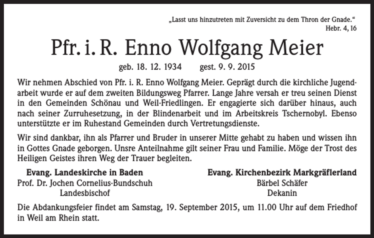 <p>„Lasst uns hinzutreten mit Zuversicht zu dem Thron der Gnade.“</p><p>Hebr. 4, 16</p><p>Pfr. i. R. Enno Wolfgang Meier<br />geb. 18. 12. 1934 gest. 9. 9. 2015<br />Wir nehmen Abschied von Pfr. i. R. Enno Wolfgang Meier. Geprägt durch die kirchliche Jugendarbeit wurde er auf dem zweiten Bildungsweg Pfarrer. Lange Jahre versah er treu seinen Dienst<br />in den Gemeinden Schönau und Weil-Friedlingen. Er engagierte sich darüber hinaus, auch<br />nach seiner Zurruhesetzung, in der Blindenarbeit und im Arbeitskreis Tschernobyl. Ebenso<br />unterstützte er im Ruhestand Gemeinden durch Vertretungsdienste.<br />Wir sind dankbar, ihn als Pfarrer und Bruder in unserer Mitte gehabt zu haben und wissen ihn<br />in Gottes Gnade geborgen. Unsre Anteilnahme gilt seiner Frau und Familie. Möge der Trost des<br />Heiligen Geistes ihren Weg der Trauer begleiten.<br />Evang. Landeskirche in Baden<br />Prof. Dr. Jochen Cornelius-Bundschuh</p><p>Landesbischof</p><p>Evang. Kirchenbezirk Markgräflerland<br />Bärbel Schäfer<br />Dekanin</p><p>Die Abdankungsfeier findet am Samstag, 19. September 2015, um 11.00 Uhr auf dem Friedhof<br />in Weil am Rhein statt.</p>