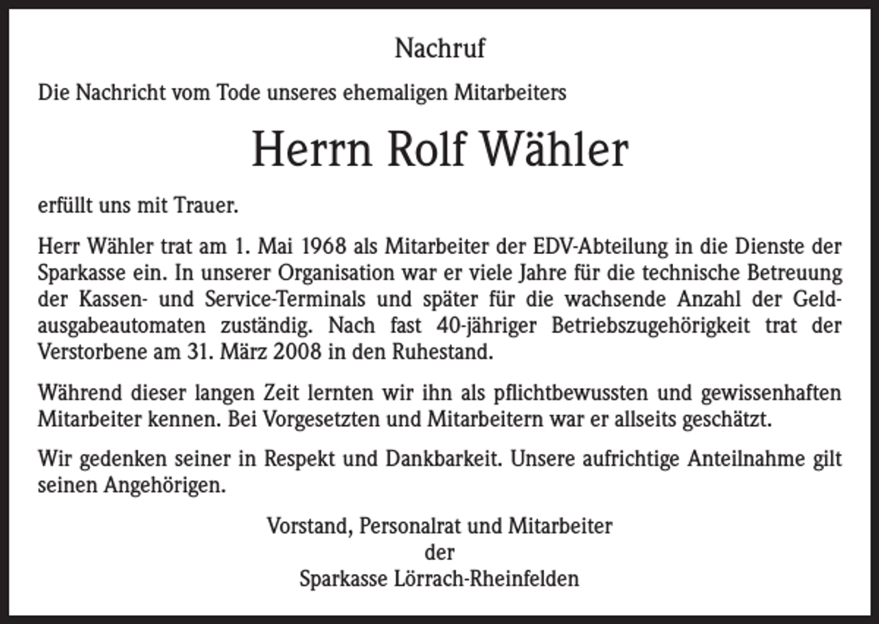 <p>Nachruf<br />Die Nachricht vom Tode unseres ehemaligen Mitarbeiters</p><p>Herrn Rolf Wähler<br />erfüllt uns mit Trauer.<br />Herr Wähler trat am 1. Mai 1968 als Mitarbeiter der EDV-Abteilung in die Dienste der<br />Sparkasse ein. In unserer Organisation war er viele Jahre für die technische Betreuung<br />der Kassen- und Service-Terminals und später für die wachsende Anzahl der Geld­<br />ausgabeautomaten zuständig. Nach fast 40-jähriger Betriebszugehörigkeit trat der<br />­Verstorbene am 31. März 2008 in den Ruhestand.<br />Während dieser langen Zeit lernten wir ihn als pflichtbewussten und gewissenhaften<br />Mitarbeiter kennen. Bei Vorgesetzten und Mitarbeitern war er allseits geschätzt.<br />Wir gedenken seiner in Respekt und Dankbarkeit. Unsere aufrichtige Anteilnahme gilt<br />seinen Angehörigen.<br />Vorstand, Personalrat und Mitarbeiter<br />der<br />Sparkasse Lörrach-Rheinfelden</p>