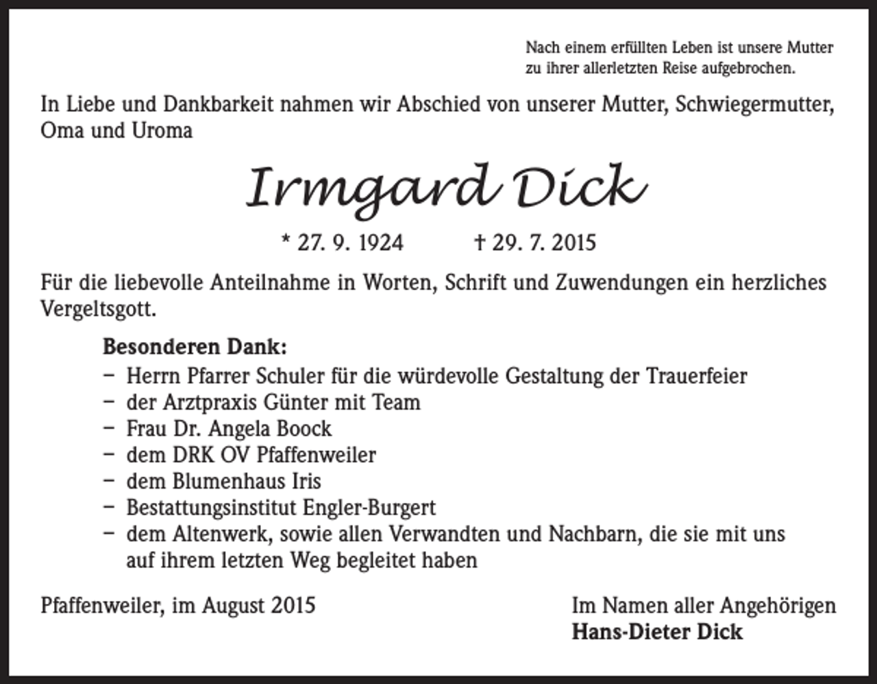 <p>Nach einem erfüllten Leben ist unsere Mutter<br />zu ihrer allerletzten Reise aufgebrochen.</p><p>In Liebe und Dankbarkeit nahmen wir Abschied von unserer Mutter, Schwiegermutter,<br />Oma und Uroma</p><p>Irmgard Dick<br />* 27. 9. 1924 † 29. 7. 2015<br />Für die liebevolle Anteilnahme in Worten, Schrift und Zuwendungen ein herzliches<br />Vergeltsgott.<br />Besonderen Dank:<br />– Herrn Pfarrer Schuler für die würdevolle Gestaltung der Trauerfeier<br />– der Arztpraxis Günter mit Team<br />– Frau Dr. Angela Boock<br />– dem DRK OV Pfaffenweiler<br />– dem Blumenhaus Iris<br />– Bestattungsinstitut Engler-Burgert<br />– dem Altenwerk, sowie allen Verwandten und Nachbarn, die sie mit uns<br />auf ihrem letzten Weg begleitet haben<br />Pfaffenweiler, im August 2015</p><p>Im Namen aller Angehörigen<br />Hans-Dieter Dick</p>