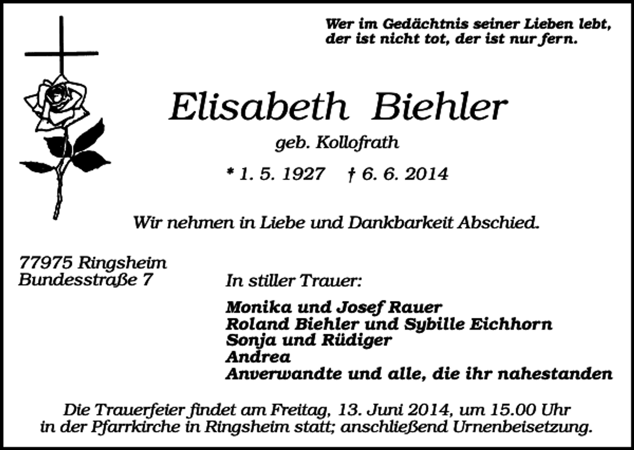 <p>Wer im Gedächtnis seiner Lieben lebt,<br />der ist nicht tot, der ist nur fern.</p><p>Elisabeth Biehler<br />geb. Kollofrath<br />* 1. 5. 1927</p><p>† 6. 6. 2014</p><p>Wir nehmen in Liebe und Dankbarkeit Abschied.<br />77975 Ringsheim<br />Bundesstraße 7</p><p>In stiller Trauer:<br />Monika und Josef Rauer<br />Roland Biehler und Sybille Eichhorn<br />Sonja und Rüdiger<br />Andrea<br />Anverwandte und alle, die ihr nahestanden</p><p>Die Trauerfeier findet am Freitag, 13. Juni 2014, um 15.00 Uhr<br />in der Pfarrkirche in Ringsheim statt; anschließend Urnenbeisetzung.</p>